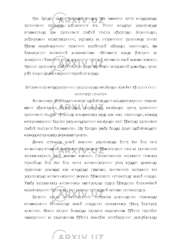 Рух. Бундан олдин таъкидланганидек, рух элементи катта миқдорларда организмни заҳарлаш қобилиятига эга. Унинг миқдори рационларда етишмаганда ҳам организмга салбий таъсир кўрсатади. Биринчидан, рибонуклеин кислоталарининг, оқсиллар ва инсулиннинг организмда синтез бўлиш жараёнларининг тезлигини пасайтириб юборади; иккинчидан, ёш болаларнинг жисмоний ривожланиши тўхташига ҳамда ўспирин ва қизларнинг балоғатга етиш даврининг чузилиб кетишига олиб келиши мумкин. Рухнинг организмга салбий таъсири фақат шу билан чегараланиб қолмайди, чунки у 80 га яқин ферментларнинг таркибига киради. Витаминлар миқдорларининг рационларда меъёридан кам ёки кўплигининг соғлиққа таъсири Витаминлар тўғрисидаги махсус адабиётлардаги маълумотларнинг таҳлили шуни кўрсатадики, биринчидан, витаминлар меъёридан ортиқ қисмининг организмга таъсири тўғрисида маълумотлар жуда ҳам кам; иккинчидан, мавжуд материалларнинг барчаси улар миқдорининг меъёридан паст бўлганда организмга салбий таъсирига боғишланган. Шу боисдан ушбу бандда фақат адабиётлардаги мавжуд материаллар умумлаштирилган. Доимо истеъмол қилиб келинган рационларда битта ёки бир неча витаминлар етишмай келганлиги ёки умуман бўлмаганлиги гипо-ва авитаминоз касалликларига олиб келиши мумкин. Гиповитаминоз касаллиги таомлар таркибида бир ёки бир нечта витаминларнинг узоқ муддат давомида сурункали равишда кам миқдорда тушиши, авитаминоз касаллиги эса рационларда витаминларнинг умуман бўлмаслиги натижасида келиб чиқади. Ушбу касалликлар витаминлар иштироқида содир бўладиган биокимёвий жараёнларнинг бузилиши ёки умуман сустлашиб кетиши натижасидир. Бугунги кунда витаминларнинг истеъмол қилинадиган таомларда етишмаслиги натижасида келиб чиқадиган касалликлар тўлиқ бартараф қилинган. Лекин охирги йилларда оқилона овқатланиш бўйича тарғибот ишларининг ва овқатланиш бўйича оммабоп китобларнинг республикада 