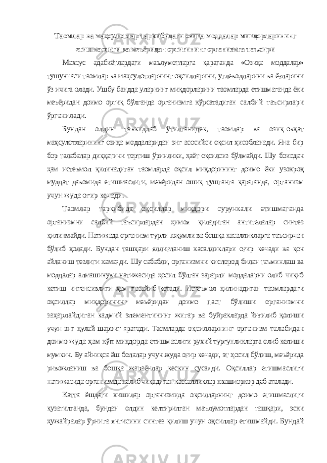 Таомлар ва маҳсулотлар таркибидаги озиқа моддалар микдорларининг етишмаслиги ва меъёридан ортиғининг организмга таъсири Махсус адабиётлардаги маълумотларга қараганда «Озиқа моддалар» тушунчаси таомлар ва маҳсулотларнинг оқсилларини, углеводларини ва ёғларини ўз ичига олади. Ушбу бандда уларнинг миқдорларини таомларда етишмаганда ёки меъёридан доимо ортиқ бўлганда организмга кўрсатадиган салбий таъсирлари ўрганилади. Бундан олдин таъкидлаб ўтилганидек, таомлар ва озиқ-овқат маҳсулотларининг озиқа моддаларидан энг асосийси оқсил ҳисобланади. Яна бир бор талабалар диққатини тортиш ўринлики, ҳаёт оқсилсиз бўлмайди. Шу боисдан ҳам истеъмол қилинадиган таомларда оқсил миқдорининг доимо ёки узокроқ муддат давомида етишмаслиги, меьёридан ошиқ тушганга қараганда, организм учун жуда оғир кечади. Таомлар таркибида оқсиллар миқдори сурункали етишмаганда организмни салбий таъсирлардан ҳимоя қиладиган антителалар синтез қилинмайди. Натижада организм турли юқумли ва бошқа касалликларга таъсирчан бўлиб қолади. Бундан ташқари яллиғланиш касалликлари оғир кечади ва қон айланиш тезлиги камаяди. Шу сабабли, организмни кислород билан таъминлаш ва моддалар алмашинуви натижасида ҳосил бўлган зарарли моддаларни олиб чиқиб кетиш интенсивлиги ҳам пасайиб кетади. Истеъмол қилинадиган таомлардаги оқсиллар миқдорининг меъёридан доимо паст бўлиши организмни заҳарлайдиган кадмий элементининг жигар ва буйракларда йиғилиб қолиши учун энг қулай шароит яратади. Таомларда оқсилларнинг организм талабидан доимо жуда ҳам кўп миқдорда етишмаслиги рухий турғунликларга олиб келиши мумкин. Бу айниқса ёш болалар учун жуда оғир кечади, эт ҳосил бўлиш, меъёрида ривожланиш ва бошқа жараёнлар кескин сусаяди. Оқсиллар етишмаслиги натижасида организмда келиб чиқадиган кассалликлар квашиоркор деб аталади. Катта ёшдаги кишилар организмида оқсилларнинг доимо етишмаслиги кузатилганда, бундан олдин келтирилган маълумотлардан ташқари, эски ҳужайралар ўрнига янгисини синтез қилиш учун оқсиллар етишмайди. Бундай 