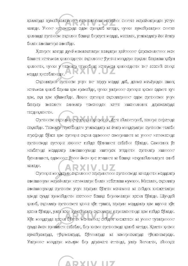 ҳолларда ҳужайраларнинг парчаланиш жараёни синтез жараёнларидан устун келади. Унинг натижасида одам ориқлаб кетади, чунки хужайраларни синтез қилишда организм оқсилни бошқа бирорта модда, масалан, углеводлар ёки ёғлар билан алмаштира олмайди. Ҳозирги вактда дунё мамлакатлари халқлари ҳаётининг фаровонлигини жон бошига истеъмол қилинадиган оқсилнинг ўртача миқдори орқали баҳолаш қабул қилинган, чунки у таомлар таркибида истеъмол қилинадиган энг асосий озиқа модда ҳисобланади. Оқсилларни организм учун энг зарур модда деб, доимо меъёридан ошиқ истеъмол қилиб бориш ҳам ярамайди, чунки уларнинг ортиқча қисми одамга куч ҳам, ақл ҳам кўшмайди. Лекин ортиқча оқсилларнинг одам организми учун безарар эмаслиги олимлар томонидан катта ишончлилик даражаларда тасдиқланган. Организм оқсилнинг ортиқча қисмини, ёғга айлантириб, захира сифатида сақлайди. Таомлар таркибидаги углеводлар ва ёғлар миқдорлари организм талаби атрофида бўлса ҳам ортиқча оқсил одамнинг семиришига ва унинг натижасида организмда ортиқча юкнинг пайдо бўлишига сабабчи бўлади. Семизлик ўз навбатида моддалар алмашинувида иштирок этадиган органлар ишининг бузилишига, одамнинг ўзини ёмон ҳис этишига ва бошқа ноқулайликларга олиб келади. Ортиқча миқдорли оқсилнинг зарарлигини организмда кечадиган моддалар алмашинуви жараёнлари натижалари билан исботлаш мумкин. Масалан, оқсиллар алмашинувида организм учун зарарли бўлган мочевина ва сийдик кислоталари ҳамда сувда эримайдиган азотнинг бошқа бирикмалари ҳосил бўлади. Шундай қилиб, оқсиллар организмга қанча кўп тушса, зарарли моддалар ҳам шунча кўп ҳосил бўлади, улар эски хужайралар оқсиллари парчаланганда ҳам пайдо бўлади. Кўп миқдорда ҳосил бўлган мочевина, сийдик кислотаси ва унинг тузларининг сувда ёмон эришлиги сабабли, бир кисми организмда қолиб кетади. Қолган қисми хужайраларда, тўқималарда, бўғинларда ва кемирчакларда тўпланаверади. Уларнинг миқдори маълум бир даражага етганда, улар йиғилган, айниқса 