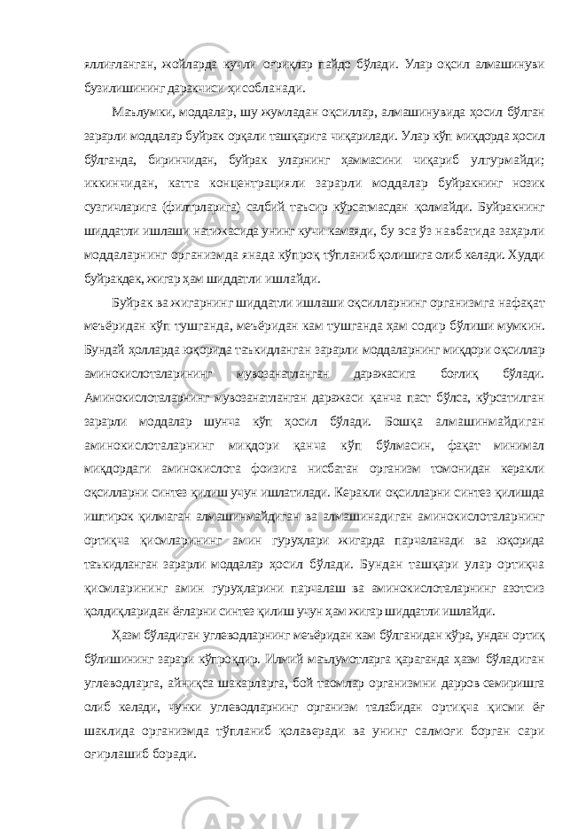 яллиғланган, жойларда кучли оғриқлар пайдо бўлади. Улар оқсил алмашинуви бузилишининг даракчиси ҳисобланади. Маълумки, моддалар, шу жумладан оқсиллар, алмашинувида ҳосил бўлган зарарли моддалар буйрак орқали ташқарига чиқарилади. Улар кўп миқдорда ҳосил бўлганда, биринчидан, буйрак уларнинг ҳаммасини чиқариб улгурмайди; иккинчидан, катта концентрацияли зарарли моддалар буйракнинг нозик сузгичларига (филтрларига) салбий таъсир кўрсатмасдан қолмайди. Буйракнинг шиддатли ишлаши натижасида унинг кучи камаяди, бу эса ўз навбатида заҳарли моддаларнинг организмда янада кўпроқ тўпланиб қолишига олиб келади. Худди буйракдек, жигар ҳам шиддатли ишлайди. Буйрак ва жигарнинг шиддатли ишлаши оқсилларнинг организмга нафақат меъёридан кўп тушганда, меъёридан кам тушганда ҳам содир бўлиши мумкин. Бундай ҳолларда юқорида таъкидланган зарарли моддаларнинг миқдори оқсиллар аминокислоталарининг мувозанатланган даражасига боғлиқ бўлади. Аминокислоталарнинг мувозанатланган даражаси қанча паст бўлса, кўрсатилган зарарли моддалар шунча кўп ҳосил бўлади. Бошқа алмашинмайдиган аминокислоталарнинг миқдори қанча кўп бўлмасин, фақат минимал миқдордаги аминокислота фоизига нисбатан организм томонидан керакли оқсилларни синтез қилиш учун ишлатилади. Керакли оқсилларни синтез қилишда иштирок қилмаган алмашинмайдиган ва алмашинадиган аминокислоталарнинг ортиқча қисмларининг амин гуруҳлари жигарда парчаланади ва юқорида таъкидланган зарарли моддалар ҳосил бўлади. Бундан ташқари улар ортиқча қисмларининг амин гуруҳларини парчалаш ва аминокислоталарнинг азотсиз қолдиқларидан ёғларни синтез қилиш учун ҳам жигар шиддатли ишлайди. Ҳазм бўладиган углеводларнинг меъёридан кам бўлганидан кўра, ундан ортиқ бўлишининг зарари кўпроқдир. Илмий маълумотларга қараганда ҳазм бўладиган углеводларга, айниқса шакарларга, бой таомлар организмни дарров семиришга олиб келади, чунки углеводларнинг организм талабидан ортиқча қисми ёғ шаклида организмда тўпланиб қолаверади ва унинг салмоғи борган сари оғирлашиб боради. 