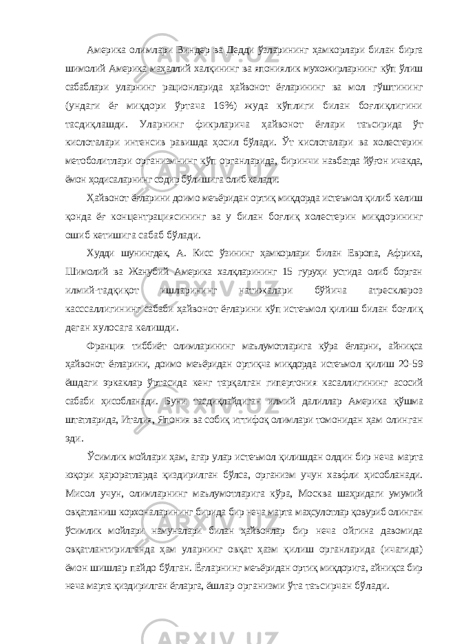 Америка олимлари Виндер ва Дедди ўзларининг ҳамкорлари билан бирга шимолий Америка маҳаллий халқининг ва япониялик мухожирларнинг кўп ўлиш сабаблари уларнинг рационларида ҳайвонот ёғларининг ва мол гўштининг (ундаги ёғ миқдори ўртача 16%) жуда кўплиги билан боғлиқлигини тасдиқлашди. Уларнинг фикрларича ҳайвонот ёғлари таъсирида ўт кислоталари интенсив равишда ҳосил бўлади. Ўт кислоталари ва холестерин метоболитлари организмнинг кўп органларида, биринчи навбатда йўғон ичакда, ёмон ҳодисаларнинг содир бўлишига олиб келади. Ҳайвонот ёғларини доимо меъёридан ортиқ миқдорда истеъмол қилиб келиш қонда ёғ концентрациясининг ва у билан боғлиқ холестерин миқдорининг ошиб кетишига сабаб бўлади. Худди шунингдек, А. Кисс ўзининг ҳамкорлари билан Европа, Африка, Шимолий ва Жанубий Америка халқларининг 15 гуруҳи устида олиб борган илмий-тадқиқот ишларининг натижалари бўйича атресклероз касссаллигининг сабаби ҳайвонот ёғларини кўп истеъмол қилиш билан боғлиқ деган хулосага келишди. Франция тиббиёт олимларининг маълумотларига кўра ёғларни, айниқса ҳайвонот ёғларини, доимо меъёридан ортиқча миқдорда истеъмол қилиш 20- 59 ёшдаги эркаклар ўртасида кенг тарқалган гипертония касаллигининг асосий сабаби ҳисобланади. Буни тасдиқлайдиган илмий далиллар Америка қўшма штатларида, Италия, Япония ва собиқ иттифоқ олимлари томонидан ҳам олинган эди. Ўсимлик мойлари ҳам, агар улар истеъмол қилишдан олдин бир неча марта юқори ҳароратларда қиздирилган бўлса, организм учун хавфли ҳисобланади. Мисол учун, олимларнинг маълумотларига кўра, Москва шаҳридаги умумий овқатланиш корхоналарининг бирида бир неча марта маҳсулотлар қовуриб олинган ўсимлик мойлари намуналари билан ҳайвонлар бир неча ойгина давомида овқатлантирилганда ҳам уларнинг овқат ҳазм қилиш органларида (ичагида) ёмон шишлар пайдо бўлган. Ёғларнинг меъёридан ортиқ миқдорига, айниқса бир неча марта қиздирилган ёгларга, ёшлар организми ўта таъсирчан бўлади. 