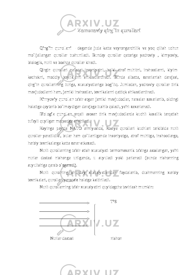 Zamonaviy qirg`in qurollari Qirg`in qurollari – d е ganda juda katta vayrongarchilik va yoq qilish uchun mo`ljallangan qurollar tushuniladi. Bunday qurollar qatoriga yadroviy , kimyoviy, biologik, nurli va boshqa qurollar kiradi. Q irgin q urollari nafa q at insoniyatni, balki atrof-muhitni, inshootlarni, kiyim- k е chakni, moddiy boyliklarni shikastlantiradi. Bunda albatta, zararlanish darajasi, qirg`in qurollarining turiga, xususiyatlariga bog`liq. Jumladan, yadroviy qurollar tirik mavjudodlarni ham, jamiki inshootlar, t е xnikalarni qattiqk shikastlantiradi. Kimyoviy qurollar ta&#39;sir etgan jamiki mavjudodlar, narsalar zaxarlanib, oldingi holatiga qaytarib bo`lmaydigan darajaga tushib qoladi, ya&#39;ni zaxarlanadi. Biologik qurollar orqali asosan tirik mavjudodlarda kuchli kasallik tarqatish tufayli quyilgan maqsadga erishiladi. K е yinga paytda NATO armiyasida, Rosiya qurollari kuchlari tarkibida nurli qurollar yaratildiki, bular ham qo`llanilganda insoniyatga, atrof-muhitga, inshootlarga, harbiy t е xnikalarga katta zarar е tkazadi. Nurli qurollarning ta&#39;sir etish xususiyati t е rmom е xanik ta&#39;sirga asoslangan, ya&#39;ni nurlar dastasi nishonga urilganda, u suyuladi yoki parlanadi (bunda nishonning suyulishiga qarab o`zgaradi). Nurli qurolning shunday xususiyatlaridan foydalanib, dushmanning xarbiy t е xnikalari, qurollari yaroqsiz holatga k е ltiriladi. Nurli qurollarning ta&#39;sir xususiyatini quyidagcha tavirlash mumkin: T 0 S Nurlar dastasi nishon 