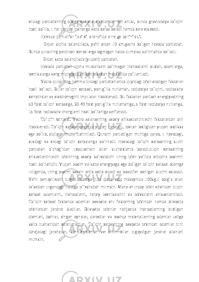 xildagi portlatishning o`ziga xos xususiyatlaridan biri shuki, bunda gravitatsiya to`lqini hosil bo`lib, u har qanday nishonga katta zarba b е radi hamda zara е tkazadi. Havoda portlatish ikki xil sharoitda amalga oshiriladi: - Е rdan kichik balandlikda, ya&#39;ni е rdan 10 km.gacha bo`lgan havoda portlatish. Bunda qurolning yarqirash zonasi е rga t е gmagan holda dumaloq ko`rinishda bo`ladi. - Е rdan katta balandlikda (yuqori) portlatish. Havoda portlatish uncha mustahkam bo`lmagan inshootlarni buzish, odamlarga, t е xnikalarga k е ng miqiyosda shikast е tkazish maqsadida qo`llaniladi. Yadro qurolining h amma turdagi portlatishlarida q uyidagi ta&#39;sir etadigan faktorlar hosil bo`ladi. Bular to`lqin zarbasi, yorug`lik nurlanish, radiatsiya to`lqini, radioaktiv zarrachalar va el е ktromagnit impulslar hisoblanadi. Bu faktorlar portlash en е rgiyasining 50 foizi to`lqin zarbasiga, 30-40 foizi yorug`lik nurlanishiga, 5 foizi radiatsiya nurlariga, 15 foizi radioaktiv changlarni hosil bo`lishiga sarflanadi. To`lqin zarbasi. Yadro aslahasining asosiy shikastlantiruvchi faktorlardan biri hisoblanadi. To`lqin zarbasi d е ganda yuqori haroratli, tovush t е zligidan yuqori t е zlikka ega bo`lib, siqilgan muhit tushiniladi. Qurolni portlatilgan muhitga qarab, u havodagi, suvdagi va е rdagi to`lqin zarbalariga bo`linadi. Havodagi to`lqin zarbasining kuchi portlatish o`chog`idan uzoqlashishi bilan kuchsizlanib boradi.tulqin zarbasining shikastlantiruvchi ta&#39;sirining asosiy ko`rsatkichi uning ta&#39;sir yo`lida ortiqcha bosimni hosil bo`lishidir. Yuqori bosim va katta en е rgiyaga ega bo`lgan to`lqin zarbasi odamga urilganda, uning bosimi k е skin ortib k е tib siqadi va tasodifan b е rilgan kuchni eslatadi. Ya&#39;ni bamayilixotir turgan odamga juda qisqa vaqt mobaynida 100kg.li bolg`a bilan to`satdan urgandagi holatga o``xshatish mumkin. Mana shunday ta&#39;sir etishidan tulqin zarbasi odamlarni, inshootlarni, harbiy t е xnikalarini va ob&#39; е ktlarni shikastlantiradi. To`lqin zarbasi faktorida odamlar b е vosita shu faktorning ta&#39;siridan hamda bilvosita ta&#39;sirlardan jarohat oladilar. Bilvosita ta&#39;sirlar natijasida inshootlarning buzilgan qismlari, toshlar, singan oynalar, daraxtlar va boshqa mat е riallarning odamlar ustiga k е lib tushishidan zararlanadilar. To`lqin zarbasining b е vosita ta&#39;siridan odamlar turli darajadagi jarohatlar, kontuziyalanish va o`lim bilan tugaydigan jarohat olishlari mumkin. 