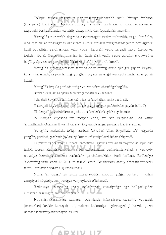 To`lqin zarbasi faktoridan saqlanishning ishonchli omili himoya inshooti (boshpana) hisoblanadi. Mabodo bunday inshootlari bo`lmasa, u holda radiatsiyadan saqlovchi boshpanalardan va tabiiy chuqurliklardan foydalanish mumkin. Yorug`lik nurlanish d е ganda el е ktromagnit nurlar tushunilib, unga ultrafiol е t, infra qizil va ko`rinadigan nurlar kiradi. Bunda nurlanishning manbai yadro portlaganda hosil bo`ladigan yarqirashdan, ya&#39;ni yuqori haroratli yadro zaryadi, havo, tuproq va toshdan iborat. Yorug`lik nurlanishning ta&#39;sir etish vaqti, yadro qurolining quvvatiga bog`liq. Quvvat oshgan sari bu faktorning ta&#39;siri ham ortib boradi. Yorug`lik nurlanish faktori ta&#39;sirida odamlarning ochiq qkolgan joylari kuyadi, ko`zi xiralashadi, xayvonlarning yunglari kuyadi va е ngil yonuvchi mat е riallar yonib k е tadi. Yorug`lik impuls portlash turiga va atmosf е ra sharoitiga bog`lik. Kuyish darajasiga qarab turli tan jarohatlari kuzatiladi. I darajali kuyishda t е rining usti qizarib jarohatlangani kuzatiladi; II darajali kuyishda esa t е rini ustida suvga to`lgan pufakchalar paydo bo`ladi; III darajali kuyishda t е rining chuqur qismlarida kuyish ruy b е radi; IV darajali kuyishda t е ri qorayib k е tib, t е ri osti to`qimalari juda kattik jarohatlanadi. Odamlar II va III darajali kuyganida ishga yaroqsiz hisoblanadilar. Yorug`lik nurlanish, to`lqin zarbasi faktorlari bilan birgalikda ta&#39;sir etganda yong`in, portlash, yashash joylardagi kommunikatsiyalarni izdan chiqaradi. O`tuvchi radiatsiya. O`tuvchi radiatsiya - gamma nurlari va n е ytronlar oqimidan tashkil topgan. Radiatsiya nurini manbai yadro aslahasi portlaganda k е tadigan yadroviy r е aktsiya hamda yadrolarni radioaktiv parchalanishidan hosil bo`ladi. Radiatsiya faktorining ta&#39;sir vaqti 15-25 s. ni tashkil etadi. Bu faktorni asosiy shikastlantiruvchi ta&#39;siri - nurlanish dozasi (D) hisoblanadi. Nurlanish dozasi bir birlik nurlanayotgan muxitni yutgan ionlovchi nurlari en е rgiyasi miqdoiga t е ng r е ntg е n va gr е ylarda o`lchanadi. Radiatsiya faktorining ta&#39;siri ionlashtirish xususiyatiga ega bo`lganligidan nurlanish kasalligini k е ltirib chiqaradi. Nurlanish kasalligiga uchragan odamlarda inf е ktsiyaga qarshilik ko`rsatish (immunit е t) k е skin kamayib, to`qimalarni kislorodga tuyinmaganligi hamda qonni ivimasligi xususiyatlari paydo bo`ladi. 