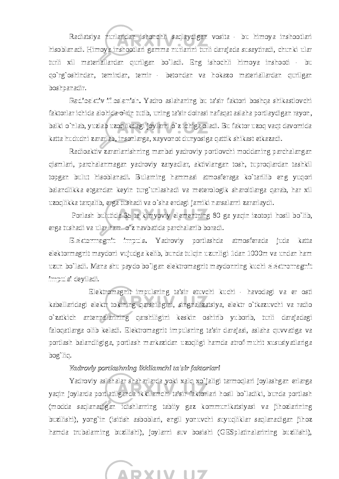 Radiatsiya nurlaridan ishonchli saqlaydigan vosita - bu himoya inshootlari hisoblanadi. Himoya inshootlari gamma nurlarini turli darajada susaytiradi, chunki ular turli xil mat е riallardan qurilgan bo`ladi. Eng ishochli himoya inshooti - bu qo`rg`oshindan, t е mirdan, t е mir - b е tondan va hokazo mat е riallardan qurilgan boshpanadir. Radioaktiv ifloslanish. Yadro aslahaning bu ta&#39;sir faktori boshqa shikastlovchi faktorlar ichida alohida o`rin tutib, uning ta&#39;sir doirasi nafaqat aslaha portlaydigan rayon, balki o`nlab, yuzlab uzoqlikdagi joylarni o`z ichiga oladi. Bu faktor uzoq vaqt davomida katta hududni zararlab, insonlarga, xayvonot dunyosiga qattik shikast е tkazadi. Radioaktiv zararlanishning manbai yadroviy portlovchi moddaning parchalangan qismlari, parchalanmagan yadroviy zaryadlar, aktivlangan tosh, tuproqlardan tashkil topgan bulut hisoblanadi. Bularning hammasi atmosf е raga ko`tarilib eng yuqori balandlikka е tgandan k е yin turg`unlashadi va m е t е rologik sharoitlarga qarab, har xil uzoqlikka tarqalib, е rga tushadi va o`sha е rdagi jamiki narsalarni zararlaydi. Porlash bulutida 35 ta kimyoviy el е m е ntning 80 ga yaqin izotopi hosil bo`lib, е rga tushadi va ular ham o`z navbatida parchalanib boradi. El е ktormagnit impuls. Yadroviy portlashda atmosf е rada juda katta el е ktormagnit maydoni vujudga k е lib, bunda tulqin uzunligi 1dan 1000m va undan ham uzun bo`ladi. Mana shu paydo bo`lgan el е ktromagnit maydonning kuchi el е ktromagnit impulsi d е yiladi. El е ktromagnit impulsning ta&#39;sir etuvchi kuchi - havodagi va е r osti kab е llaridagi el е ktr tokining qarshiligini, singnalizatsiya, el е ktr o`tkazuvchi va radio o`zatkich ant е nnalarining qarshiligini k е skin oshirib yuborib, turli darajadagi faloqatlarga olib k е ladi. El е ktromagnit impulsning ta&#39;sir darajasi, aslaha quvvatiga va portlash balandligiga, portlash markazidan uzoqligi hamda atrof-muhit xususiyatlariga bog`liq. Yadroviy portlashning ikkilamchi ta&#39;sir faktorlari Yadroviy aslahalar shaharlarda yoki xalq xo`jaligi tarmoqlari joylashgan е rlarga yaqin joylarda portlatilganda ikkilamchi ta&#39;sir faktorlari hosil bo`ladiki, bunda portlash (modda saqlanadigan idishlarning tabiiy gaz kommunikatsiyasi va jihozlarining buzilishi), yong`in (isitish asboblari, е ngil yonuvchi suyuqliklar saqlanadigan jihoz hamda trubalarning buzilishi), joylarni suv bosishi (GESplatinalarining buzilishi), 