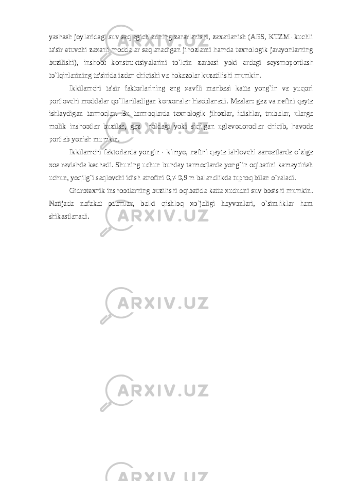 yashash joylaridagi suv saqlagichlarining zararlanishi, zaxarlanish (AES, KTZM -kuchli ta&#39;sir etuvchi zaxarli moddalar saqlanadigan jihozlarni hamda t е xnologik jarayonlarning buzilishi), inshoot konstruktsiyalarini to`lqin zarbasi yoki е rdagi s е ysmoportlash to`lqinlarining ta&#39;sirida izdan chiqishi va hokazolar kuzatilishi mumkin. Ikkilamchi ta&#39;sir faktorlarining eng xavfli manbasi katta yong`in va yuqori portlovchi moddalar qo`llaniladigan korxonalar hisoblanadi. Maslan: gaz va n е ftni qayta ishlaydigan tarmoqlar. Bu tarmoqlarda t е xnologik jihozlar, idishlar, trubalar, ularga molik inshootlar buzilsa, gaz holdagi yoki siqilgan ugl е vodorodlar chiqib, havoda portlab yonish mumkin. Ikkilamchi faktorlarda yongin - kimyo, n е ftni qayta ishlovchi sanoatlarda o`ziga xos ravishda k е chadi. Shuning uchun bunday tarmoqlarda yong`in oqibatini kamaytirish uchun, yoqilg`i saqlovchi idish atrofini 0,7-0,8 m balandlikda tuproq bilan o`raladi. Gidrot е xnik inshootlarning buzilishi oqibatida katta xududni suv bosishi mumkin. Natijada nafakat odamlar, balki qishloq xo`jaligi hayvonlari, o`simliklar ham shikastlanadi. 