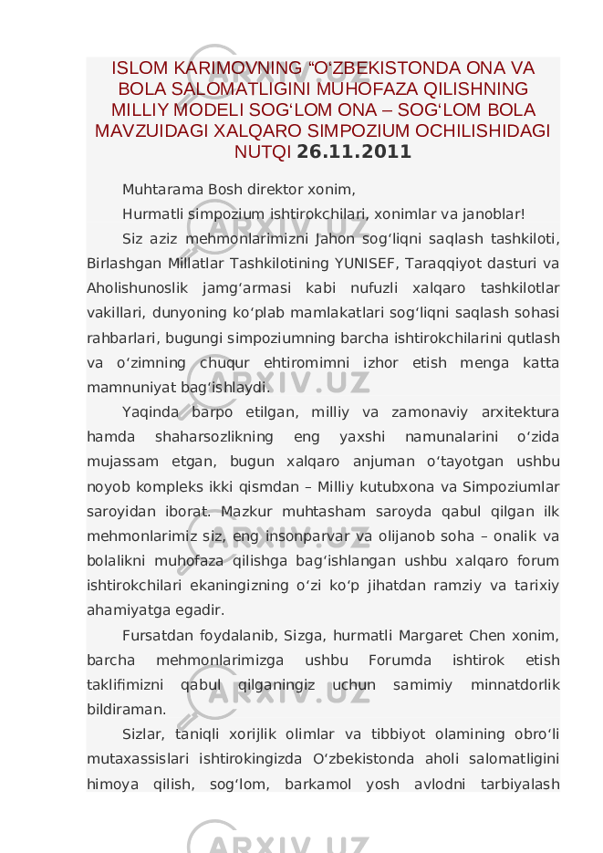 ISLOM KARIMOVNING “O‘ZBEKISTONDA ONA VA BOLA SALOMATLIGINI MUHOFAZA QILISHNING MILLIY MODELI SOG‘LOM ONA – SOG‘LOM BOLA MAVZUIDAGI XALQARO SIMPOZIUM OCHILISHIDAGI NUTQI 26.11.2011 Muhtarama Bosh direktor xonim, Hurmatli simpozium ishtirokchilari, xonimlar va janoblar! Siz aziz mehmonlarimizni Jahon sog‘liqni saqlash tashkiloti, Birlashgan Millatlar Tashkilotining YUNISEF, Taraqqiyot dasturi va Aholishunoslik jamg‘armasi kabi nufuzli xalqaro tashkilotlar vakillari, dunyoning ko‘plab mamlakatlari sog‘liqni saqlash sohasi rahbarlari, bugungi simpoziumning barcha ishtirokchilarini qutlash va o‘zimning chuqur ehtiromimni izhor etish menga katta mamnuniyat bag‘ishlaydi. Yaqinda barpo etilgan, milliy va zamonaviy arxitektura hamda shaharsozlikning eng yaxshi namunalarini o‘zida mujassam etgan, bugun xalqaro anjuman o‘tayotgan ushbu noyob kompleks ikki qismdan – Milliy kutubxona va Simpoziumlar saroyidan iborat. Mazkur muhtasham saroyda qabul qilgan ilk mehmonlarimiz siz, eng insonparvar va olijanob soha – onalik va bolalikni muhofaza qilishga bag‘ishlangan ushbu xalqaro forum ishtirokchilari ekaningizning o‘zi ko‘p jihatdan ramziy va tarixiy ahamiyatga egadir. Fursatdan foydalanib, Sizga, hurmatli Margaret Chen xonim, barcha mehmonlarimizga ushbu Forumda ishtirok etish taklifimizni qabul qilganingiz uchun samimiy minnatdorlik bildiraman. Sizlar, taniqli xorijlik olimlar va tibbiyot olamining obro‘li mutaxassislari ishtirokingizda O‘zbekistonda aholi salomatligini himoya qilish, sog‘lom, barkamol yosh avlodni tarbiyalash 