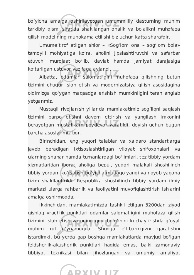 bo‘yicha amalga oshirilayotgan umummilliy dasturning muhim tarkibiy qismi sifatida shakllangan onalik va bolalikni muhofaza qilish modelining muhokama etilishi biz uchun katta sharafdir. Umume’tirof etilgan shior – «Sog‘lom ona – sog‘lom bola» tamoyili mohiyatiga ko‘ra, aholini jipslashtiruvchi va safarbar etuvchi murojaat bo‘lib, davlat hamda jamiyat darajasiga ko‘tarilgan ustuvor vazifaga aylandi. Albatta, odamlar salomatligini muhofaza qilishning butun tizimini chuqur isloh etish va modernizatsiya qilish asosidagina oldimizga qo‘ygan maqsadga erishish mumkinligini teran anglab yetganmiz. Mustaqil rivojlanish yillarida mamlakatimiz sog‘liqni saqlash tizimini barpo etishni davom ettirish va yangilash imkonini berayotgan mustahkam poydevor yaratildi, deyish uchun bugun barcha asoslarimiz bor. Birinchidan, eng yuqori talablar va xalqaro standartlarga javob beradigan ixtisoslashtirilgan viloyat shifoxonalari va ularning shahar hamda tumanlardagi bo‘limlari, tez tibbiy yordam xizmatlaridan iborat aholiga bepul, yuqori malakali shoshilinch tibbiy yordam ko‘rsatish bo‘yicha mutlaqo yangi va noyob yagona tizim shakllantirildi. Respublika shoshilinch tibbiy yordam ilmiy markazi ularga rahbarlik va faoliyatini muvofiqlashtirish ishlarini amalga oshirmoqda. Ikkinchidan, mamlakatimizda tashkil etilgan 3200dan ziyod qishloq vrachlik punktlari odamlar salomatligini muhofaza qilish tizimini isloh etish va uning quyi bo‘g‘inini kuchaytirishda g‘oyat muhim rol o‘ynamoqda. Shunga e’tiboringizni qaratishni istardimki, bu yerda gap boshqa mamlakatlarda mavjud bo‘lgan feldsherlik-akusherlik punktlari haqida emas, balki zamonaviy tibbiyot texnikasi bilan jihozlangan va umumiy amaliyot 