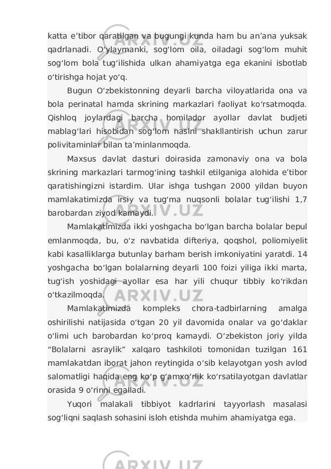 katta e’tibor qaratilgan va bugungi kunda ham bu an’ana yuksak qadrlanadi. O‘ylaymanki, sog‘lom oila, oiladagi sog‘lom muhit sog‘lom bola tug‘ilishida ulkan ahamiyatga ega ekanini isbotlab o‘tirishga hojat yo‘q. Bugun O‘zbekistonning deyarli barcha viloyatlarida ona va bola perinatal hamda skrining markazlari faoliyat ko‘rsatmoqda. Qishloq joylardagi barcha homilador ayollar davlat budjeti mablag‘lari hisobidan sog‘lom naslni shakllantirish uchun zarur polivitaminlar bilan ta’minlanmoqda. Maxsus davlat dasturi doirasida zamonaviy ona va bola skrining markazlari tarmog‘ining tashkil etilganiga alohida e’tibor qaratishingizni istardim. Ular ishga tushgan 2000 yildan buyon mamlakatimizda irsiy va tug‘ma nuqsonli bolalar tug‘ilishi 1,7 barobardan ziyod kamaydi. Mamlakatimizda ikki yoshgacha bo‘lgan barcha bolalar bepul emlanmoqda, bu, o‘z navbatida difteriya, qoqshol, poliomiyelit kabi kasalliklarga butunlay barham berish imkoniyatini yaratdi. 14 yoshgacha bo‘lgan bolalarning deyarli 100 foizi yiliga ikki marta, tug‘ish yoshidagi ayollar esa har yili chuqur tibbiy ko‘rikdan o‘tkazilmoqda. Mamlakatimizda kompleks chora-tadbirlarning amalga oshirilishi natijasida o‘tgan 20 yil davomida onalar va go‘daklar o‘limi uch barobardan ko‘proq kamaydi. O‘zbekiston joriy yilda “Bolalarni asraylik” xalqaro tashkiloti tomonidan tuzilgan 161 mamlakatdan iborat jahon reytingida o‘sib kelayotgan yosh avlod salomatligi haqida eng ko‘p g‘amxo‘rlik ko‘rsatilayotgan davlatlar orasida 9 o‘rinni egalladi. Yuqori malakali tibbiyot kadrlarini tayyorlash masalasi sog‘liqni saqlash sohasini isloh etishda muhim ahamiyatga ega. 