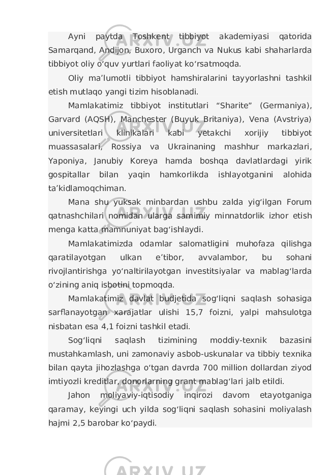 Ayni paytda Toshkent tibbiyot akademiyasi qatorida Samarqand, Andijon, Buxoro, Urganch va Nukus kabi shaharlarda tibbiyot oliy o‘quv yurtlari faoliyat ko‘rsatmoqda. Oliy ma’lumotli tibbiyot hamshiralarini tayyorlashni tashkil etish mutlaqo yangi tizim hisoblanadi. Mamlakatimiz tibbiyot institutlari “Sharite” (Germaniya), Garvard (AQSH), Manchester (Buyuk Britaniya), Vena (Avstriya) universitetlari klinikalari kabi yetakchi xorijiy tibbiyot muassasalari, Rossiya va Ukrainaning mashhur markazlari, Yaponiya, Janubiy Koreya hamda boshqa davlatlardagi yirik gospitallar bilan yaqin hamkorlikda ishlayotganini alohida ta’kidlamoqchiman. Mana shu yuksak minbardan ushbu zalda yig‘ilgan Forum qatnashchilari nomidan ularga samimiy minnatdorlik izhor etish menga katta mamnuniyat bag‘ishlaydi. Mamlakatimizda odamlar salomatligini muhofaza qilishga qaratilayotgan ulkan e’tibor, avvalambor, bu sohani rivojlantirishga yo‘naltirilayotgan investitsiyalar va mablag‘larda o‘zining aniq isbotini topmoqda. Mamlakatimiz davlat budjetida sog‘liqni saqlash sohasiga sarflanayotgan xarajatlar ulishi 15,7 foizni, yalpi mahsulotga nisbatan esa 4,1 foizni tashkil etadi. Sog‘liqni saqlash tizimining moddiy-texnik bazasini mustahkamlash, uni zamonaviy asbob-uskunalar va tibbiy texnika bilan qayta jihozlashga o‘tgan davrda 700 million dollardan ziyod imtiyozli kreditlar, donorlarning grant mablag‘lari jalb etildi. Jahon moliyaviy-iqtisodiy inqirozi davom etayotganiga qaramay, keyingi uch yilda sog‘liqni saqlash sohasini moliyalash hajmi 2,5 barobar ko‘paydi. 