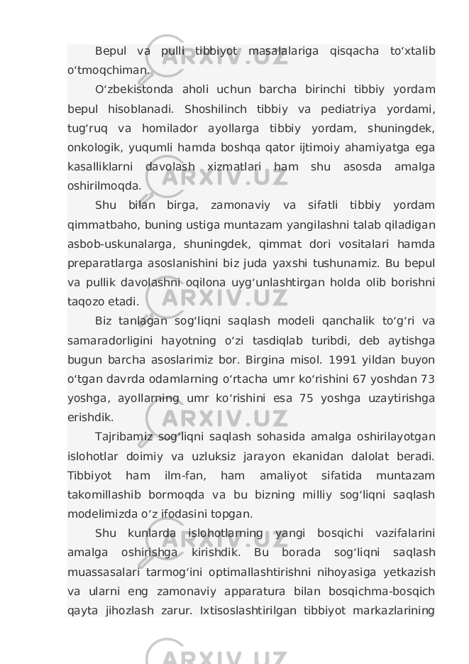 Bepul va pulli tibbiyot masalalariga qisqacha to‘xtalib o‘tmoqchiman. O‘zbekistonda aholi uchun barcha birinchi tibbiy yordam bepul hisoblanadi. Shoshilinch tibbiy va pediatriya yordami, tug‘ruq va homilador ayollarga tibbiy yordam, shuningdek, onkologik, yuqumli hamda boshqa qator ijtimoiy ahamiyatga ega kasalliklarni davolash xizmatlari ham shu asosda amalga oshirilmoqda. Shu bilan birga, zamonaviy va sifatli tibbiy yordam qimmatbaho, buning ustiga muntazam yangilashni talab qiladigan asbob-uskunalarga, shuningdek, qimmat dori vositalari hamda preparatlarga asoslanishini biz juda yaxshi tushunamiz. Bu bepul va pullik davolashni oqilona uyg‘unlashtirgan holda olib borishni taqozo etadi. Biz tanlagan sog‘liqni saqlash modeli qanchalik to‘g‘ri va samaradorligini hayotning o‘zi tasdiqlab turibdi, deb aytishga bugun barcha asoslarimiz bor. Birgina misol. 1991 yildan buyon o‘tgan davrda odamlarning o‘rtacha umr ko‘rishini 67 yoshdan 73 yoshga, ayollarning umr ko‘rishini esa 75 yoshga uzaytirishga erishdik. Tajribamiz sog‘liqni saqlash sohasida amalga oshirilayotgan islohotlar doimiy va uzluksiz jarayon ekanidan dalolat beradi. Tibbiyot ham ilm-fan, ham amaliyot sifatida muntazam takomillashib bormoqda va bu bizning milliy sog‘liqni saqlash modelimizda o‘z ifodasini topgan. Shu kunlarda islohotlarning yangi bosqichi vazifalarini amalga oshirishga kirishdik. Bu borada sog‘liqni saqlash muassasalari tarmog‘ini optimallashtirishni nihoyasiga yetkazish va ularni eng zamonaviy apparatura bilan bosqichma-bosqich qayta jihozlash zarur. Ixtisoslashtirilgan tibbiyot markazlarining 