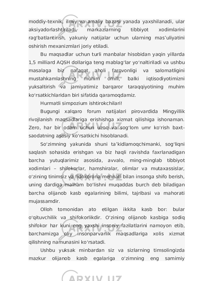 moddiy-texnik, ilmiy va amaliy bazasi yanada yaxshilanadi, ular aksiyadorlashtiriladi, markazlarning tibbiyot xodimlarini rag‘batlantirish, yakuniy natijalar uchun ularning mas’uliyatini oshirish mexanizmlari joriy etiladi. Bu maqsadlar uchun turli manbalar hisobidan yaqin yillarda 1,5 milliard AQSH dollariga teng mablag‘lar yo‘naltiriladi va ushbu masalaga biz nafaqat aholi farovonligi va salomatligini mustahkamlashning muhim omili, balki iqtisodiyotimizni yuksaltirish va jamiyatimiz barqaror taraqqiyotining muhim ko‘rsatkichlaridan biri sifatida qaramoqdamiz. Hurmatli simpozium ishtirokchilari! Bugungi xalqaro forum natijalari pirovardida Mingyillik rivojlanish maqsadlariga erishishga xizmat qilishiga ishonaman. Zero, har bir odam uchun uzoq va sog‘lom umr ko‘rish baxt- saodatning asosiy ko‘rsatkichi hisoblanadi. So‘zimning yakunida shuni ta’kidlamoqchimanki, sog‘liqni saqlash sohasida erishgan va biz haqli ravishda faxrlanadigan barcha yutuqlarimiz asosida, avvalo, ming-minglab tibbiyot xodimlari – shifokorlar, hamshiralar, olimlar va mutaxassislar, o‘zining tinimsiz va fidokorona mehnati bilan insonga shifo berish, uning dardiga malham bo‘lishni muqaddas burch deb biladigan barcha olijanob kasb egalarining bilimi, tajribasi va mahorati mujassamdir. Olloh tomonidan ato etilgan ikkita kasb bor: bular o‘qituvchilik va shifokorlikdir. O‘zining olijanob kasbiga sodiq shifokor har kuni eng yaxshi insoniy fazilatlarini namoyon etib, barchamizga oliy insonparvarlik maqsadlariga xolis xizmat qilishning namunasini ko‘rsatadi. Ushbu yuksak minbardan siz va sizlarning timsolingizda mazkur olijanob kasb egalariga o‘zimning eng samimiy 