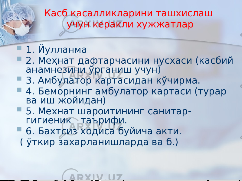 Касб касалликларини ташхислаш учун керакли хужжатлар  1. Йулланма  2. Меҳнат дафтарчасини нусхаси (касбий анамнезини ўрганиш учун)  3. Амбулатор картасидан кўчирма.  4. Беморнинг амбулатор картаси (турар ва иш жойидан)  5. Мехнат шароитининг санитар- гигиеник таърифи.  6. Бахтсиз ходиса буйича акти. ( ўткир захарланишларда ва б.) 