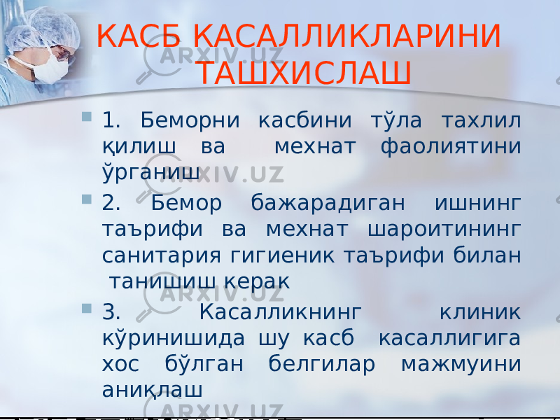 КАСБ КАСАЛЛИКЛАРИНИ ТАШХИСЛАШ  1. Беморни касбини тўла тахлил қилиш ва мехнат фаолиятини ўрганиш  2. Бемор бажарадиган ишнинг таърифи ва мехнат шароитининг санитария гигиеник таърифи билан танишиш керак  3. Касалликнинг клиник кўринишида шу касб касаллигига хос бўлган белгилар мажмуини аниқлаш 