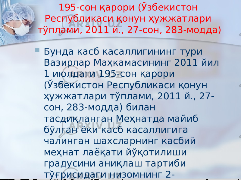 195-сон қарори (Ўзбекистон Республикаси қонун ҳужжатлари тўплами, 2011 й., 27-сон, 283-модда)  Бунда касб касаллигининг тури Вазирлар Маҳкамасининг 2011 йил 1 июлдаги 195-сон қарори (Ўзбекистон Республикаси қонун ҳужжатлари тўплами, 2011 й., 27- сон, 283-модда) билан тасдиқланган Меҳнатда майиб бўлган ёки касб касаллигига чалинган шахсларнинг касбий меҳнат лаёқати йўқотилиши градусини аниқлаш тартиби тўғрисидаги низомнинг 2- иловасида келтирилган Касб касалликлари рўйхатига мувофиқ аниқланади 