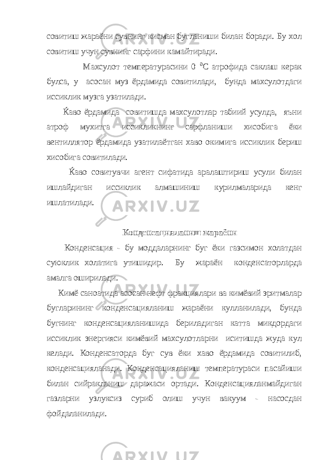 совитиш жараёни сувнинг кисман бугланиши билан боради. Бу хол совитиш учун сувнинг сарфини камайтиради. Махсулот температурасини 0 0 С атрофида саклаш керак булса, у асосан муз ёрдамида совитилади, бунда махсулотдаги иссиклик музга узатилади. Ќаво ёрдамида совитишда махсулотлар табиий усулда, яъни атроф мухитга иссикликнинг сарфланиши хисобига ёки вентиллятор ёрдамида узатилаётган хаво окимига иссиклик бериш хисобига совитилади. Ќаво совитувчи агент сифатида аралаштириш усули билан ишлайдиган иссиклик алмашиниш курилмаларида кенг ишлатилади. Конденсацияланиш жараёни Конденсация - бу моддаларнинг буг ёки газсимон холатдан суюклик холатига утишидир. Бу жараён конденсаторларда амалга оширилади. Кимё саноатида асосан нефт фракциялари ва кимёвий эритмалар бугларининг конденсацияланиш жараёни кулланилади, бунда бугнинг конденсацияланишида бериладиган катта микдордаги иссиклик энергияси кимёвий махсулотларни иситишда жуда кул келади. Конденсаторда буг сув ёки хаво ёрдамида совитилиб, конденсацияланади. Конденсацияланиш температураси пасайиши билан сийракланиш даражаси ортади. Конденсацияланмайдиган газларни узлуксиз суриб олиш учун вакуум - насосдан фойдаланилади. 