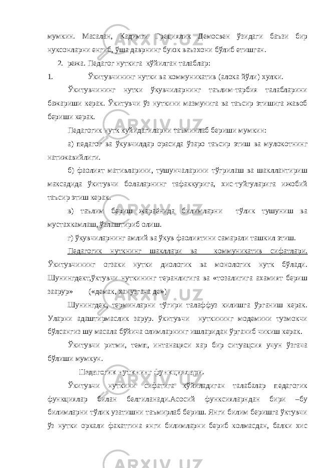 мумкин. Масалан, Кадимги Грециялик Демосвен ўзидаги баъзи бир нуксонларни енгиб, ўша даврнинг буюк ваъзхони бўлиб етишган. 2. режа. Педагог нуткига кўйилган талаблар: 1. Ўкитувчининг нутки ва коммуникатив (алока йўли) хулки. Ўкитувчининг нутки ўкувчиларнинг таълим-тарбия талабларини бажариши керак. Ўкитувчи ўз нуткини мазмунига ва таъсир этишига жавоб бериши керак. Педагогик нутк куйидагиларни таъминлаб бериши мумкин: а) педагог ва ўкувчилдар орасида ўзаро таъсир этиш ва мулокотнинг натижавийлиги. б) фаолият мативларини, тушунчаларини тўгрилаш ва шакллантириш максадида ўкитувчи болаларнинг тафаккурига, хис-туйгуларига ижобий таъсир этиш керак. в) таълим бериш жараёнида билимларни тўлик тушуниш ва мустахкамлаш, ўзлаштириб олиш. г) ўкувчиларнинг амлий ва ўкув фаолиятини самарали ташкил этиш. Педагогик нуткнинг шакллари ва коммуникатив сифатлари. Ўкитувчининг огзаки нутки диологик ва монологик нутк бўлади. Шунингдект,ўктувчи нуткининг теранлигига ва «тозалигига ахамият бериш заарур» («демак, ханузгача де») Шунингдек, терминларни тўгири талаффуз килишга ўрганиш керак. Уларни адаштирмаслик зарур. ўкитувчи нуткининг модемини тузмокчи бўлсангиз шу масала бўйича олимларнинг ишларидан ўрганиб чикиш керак. Ўкитувчи ритми, темп, интанацяси хар бир ситуацсия учун ўзгача бўлиши мумкун. Педагогик нуткнинг функциялари. Ўкитувчи нуткини сифатига кўйиладиган талабалар педагогик функциялар билан белгиланади.Асосий функсияларндан бири –бу билимларни тўлик узатишни таъмирлаб бериш. Янги билим беришга ўктувчи ўз нутки оркали факатгина янги билимларни бериб колмасдан, балки хис 