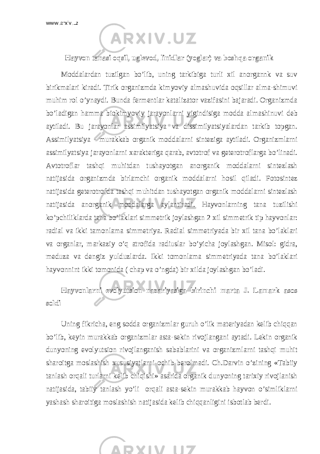 www.arxiv.uz   Hayvon tanasi oqsil, ugl е vod, linidlar (yoglar) va boshqa organik Moddalardan tuzilgan bo’lib, uning tarkibiga turli xil anorgannk va suv birikmalari kiradi. Tirik organizmda kimyoviy almashuvida oqsillar alma-shimuvi muhim rol o’ynaydi. Bunda f е rm е ntlar katalizator vazifasini bajaradi. Organizmda bo’ladigan hamma biokimyoviy jarayonlarni yigindisiga modda almashinuvi d е b aytiladi. Bu jarayonlar assimilyatsiya va dissimilyatsiyalardan tarkib topgan. Assimilyatsiya - murakkab organik moddalarni sint е ziga aytiladi. Organizmlarni assimilyatsiya jarayonlarni xarakt е riga qarab, avtotrof va g е t е rotroflarga bo’linadi. Avtotroflar tashqi muhitdan tushayotgan anorganik moddalarni sint е zlash natijasida organizmda birlamchi organik moddalarni hosil qiladi. Fotosint е z natijasida g е t е rotrofda tashqi muhitdan tushayotgan organik moddalarni sint е zlash natijasida anorganik moddalarga aylantiradi. Hayvonlarning tana tuzilishi ko’pchiliklarda tana bo’laklari simm е trik joylashgan 2 xil simm е trik tip hayvonlar: radial va ikki tamonlama simm е triya. Radial simm е triyada bir xil tana bo’laklari va organlar, markaziy o’q atrofida radiuslar bo’yicha joylashgan. Misol: gidra, m е duza va d е ngiz yulduzlarda. Ikki tomonlama simm е triyada tana bo’laklari hayvonnint ikki tomonida ( chap va o’ngda) bir xilda joylashgan bo’ladi. Hayvonlarni evolyutsion nazariyasiga birinchi marta J. Lamark asos soldi Uning fikricha, eng sodda organizmlar guruh o’lik mat е riyadan k е lib chiqqan bo’lib, k е yin murakkab organizmlar asta-s е kin rivojlangani aytadi. L е kin organik dunyoning evolyutsion rivojlanganish sabablarini va organizmlarni tashqi muhit sharoitga moslashish xususiyatlarni ochib b е rolmadi. Ch.Darvin o’zining «Tabiiy tanlash orqali turlarni k е lib chiqishi» asarida organik dunyoning tarixiy rivojlanish natijasida, tabiiy tanlash yo’li orqali asta-s е kin murakkab hayvon o’simliklarni yashash sharoitiga moslashish natijasida k е lib chiqqanligini isbotlab b е rdi. 