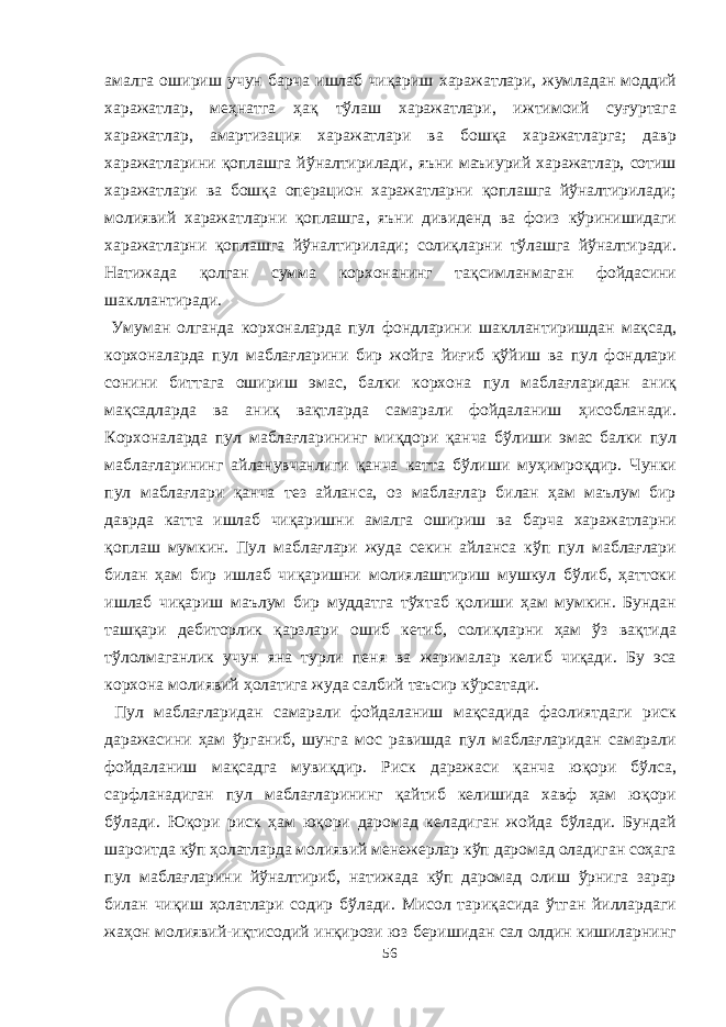 амалга ошириш учун барча ишлаб чиқариш харажатлари , жумладан моддий харажатлар , меҳнатга ҳақ тўлаш харажатлари , ижтимоий суғуртага харажатлар , амартизация харажатлари ва бошқа харажатларга ; давр харажатларини қоплашга йўналтирилади , яъни маъиурий харажатлар , сотиш харажатлари ва бошқа операцион харажатларни қоплашга йўналтирилади ; молиявий харажатларни қоплашга , яъни дивиденд ва фоиз кўринишидаги харажатларни қоплашга йўналтирилади ; солиқларни тўлашга йўналтиради . Натижада қолган сумма корхонанинг тақсимланмаган фойдасини шакллантиради . Умуман олганда корхоналарда пул фондларини шакллантиришдан мақсад , корхоналарда пул маблағларини бир жойга йиғиб қўйиш ва пул фондлари сонини биттага ошириш эмас , балки корхона пул маблағларидан аниқ мақсадларда ва аниқ вақтларда самарали фойдаланиш ҳисобланади . Корхоналарда пул маблағларининг миқдори қанча бўлиши эмас балки пул маблағларининг айланувчанлиги қанча катта бўлиши муҳимроқдир . Чунки пул маблағлари қанча тез айланса , оз маблағлар билан ҳам маълум бир даврда катта ишлаб чиқаришни амалга ошириш ва барча харажатларни қоплаш мумкин . Пул маблағлари жуда секин айланса кўп пул маблағлари билан ҳам бир ишлаб чиқаришни молиялаштириш мушкул бўлиб , ҳаттоки ишлаб чиқариш маълум бир муддатга тўхтаб қолиши ҳам мумкин . Бундан ташқари дебиторлик қарзлари ошиб кетиб , солиқларни ҳам ўз вақтида тўлолмаганлик учун яна турли пеня ва жарималар келиб чиқади . Бу эса корхона молиявий ҳолатига жуда салбий таъсир кўрсатади . Пул маблағларидан самарали фойдаланиш мақсадида фаолиятдаги риск даражасини ҳам ўрганиб , шунга мос равишда пул маблағларидан самарали фойдаланиш мақсадга мувиқдир . Риск даражаси қанча юқори бўлса , сарфланадиган пул маблағларининг қайтиб келишида хавф ҳам юқори бўлади . Юқори риск ҳам юқори даромад келадиган жойда бўлади . Бундай шароитда кўп ҳолатларда молиявий менежерлар кўп даромад оладиган соҳага пул маблағларини йўналтириб , натижада кўп даромад олиш ўрнига зарар билан чиқиш ҳолатлари содир бўлади . Мисол тариқасида ўтган йиллардаги жаҳон молиявий - иқтисодий инқирози юз беришидан сал олдин кишиларнинг 56 