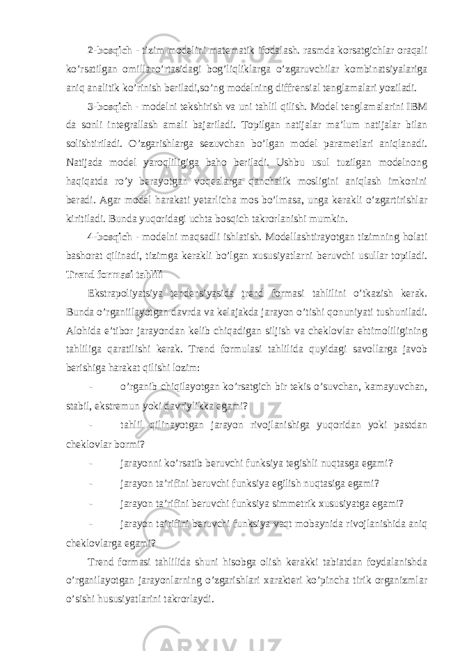 2-bosqich - tizim modelini matematik ifodalash. rasmda korsatgichlar oraqali ko’rsatilgan omilla г o’rtasidagi bog’liqliklarga o’zgaruvchilar kombinatsiyalariga aniq analitik ko’rinish beriladi,so’ng modelning diffrensial tenglamalari yoziladi. 3-bosqich - modelni tekshirish va uni tahlil qilish. Model tenglamalarini IBM da sonli integrallash amali bajariladi. Topilgan natijalar ma’lum natijalar bilan solishtiriladi. O’zgarishlarga sezuvchan bo’lgan model parametlari aniqlanadi. Natijada model yaroqliligiga baho beriladi. Ushbu usul tuzilgan modelnong haqiqatda ro’y berayotgan voqealarga qanchalik mosligini aniqlash imkonini beradi. Agar model harakati yetarlicha mos bo’lmasa, unga kerakli o’zgartirishlar kiritiladi. Bunda yuqoridagi uchta bosqich takrorlanishi mumkin. 4-bosqich - modelni maqsadli ishlatish. Modellashtirayotgan tizimning holati bashorat qilinadi, tizimga kerakli bo’lgan xususiyatlarni beruvchi usullar topiladi. Trend formasi tahlili Ekstrapoliyatsiya tendensiyasida trend formasi tahlilini o’tkazish kerak. Bunda o’rganiilayotgan davrda va kelajakda jarayon o’tishi qonuniyati tushuniladi. Alohida e’tibor jarayondan kelib chiqadigan siljish va cheklovlar ehtimoliligining tahliliga qaratilishi kerak. Trend formulasi tahlilida quyidagi savollarga javob berishiga harakat qilishi lozim: - o’rganib chiqilayotgan ko’rsatgich bir tekis o’suvchan, kamayuvchan, stabil, ekstremun yoki davriylikka egami? - tahlil qilinayotgan jarayon rivojlanishiga yuqoridan yoki pastdan cheklovlar bormi? - jarayonni ko’rsatib beruvchi funksiya tegishli nuqtasga egami? - jarayon ta’rifini beruvchi funksiya egilish nuqtasiga egami? - jarayon ta’rifini beruvchi funksiya simmetrik xususiyatga egami? - jarayon ta’rifini beruvchi funksiya vaqt mobaynida rivojlanishida aniq cheklovlarga egami? Trend formasi tahlilida shuni hisobga olish kerakki tabiatdan foydalanishda o’rganilayotgan jarayonlarning o’zgarishlari xarakteri ko’pincha tirik organizmlar o’sishi hususiyatlarini takrorlaydi. 