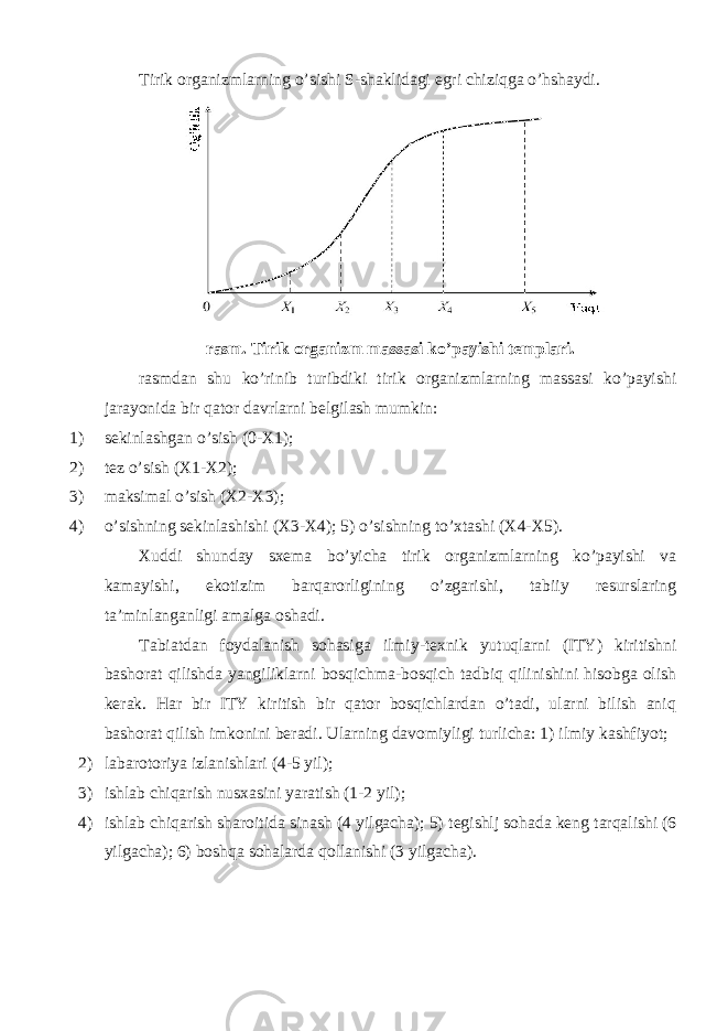 Tirik organizmlarning o’sishi S-shaklidagi egri chiziqga o’hshaydi. rasm. Tirik organizm massasi ko’payishi templari. rasmdan shu ko’rinib turibdiki tirik organizmlarning massasi ko’payishi jarayonida bir qator davrlarni belgilash mumkin: 1) sekinlashgan o’sish (0-X1); 2) tez o’sish (X1-X2); 3) maksimal o’sish (X2-X3); 4) o’sishning sekinlashishi (X3-X4); 5) o’sishning to’xtashi (X4-X5). Xuddi shunday sxema bo’yicha tirik organizmlarning ko’payishi va kamayishi, ekotizim barqarorligining o’zgarishi, tabiiy resurslaring ta’minlanganligi amalga oshadi. Tabiatdan foydalanish sohasiga ilmiy-texnik yutuqlarni (ITY) kiritishni bashorat qilishda yangiliklarni bosqichma-bosqich tadbiq qilinishini hisobga olish kerak. Har bir ITY kiritish bir qator bosqichlardan o’tadi, ularni bilish aniq bashorat qilish imkonini beradi. Ularning davomiyligi turlicha: 1) ilmiy kashfiyot; 2) labarotoriya izlanishlari (4-5 yil); 3) ishlab chiqarish nusxasini yaratish (1-2 yil); 4) ishlab chiqarish sharoitida sinash (4 yilgacha); 5) tegishlj sohada keng tarqalishi (6 yilgacha); 6) boshqa sohalarda qollanishi (3 yilgacha). 