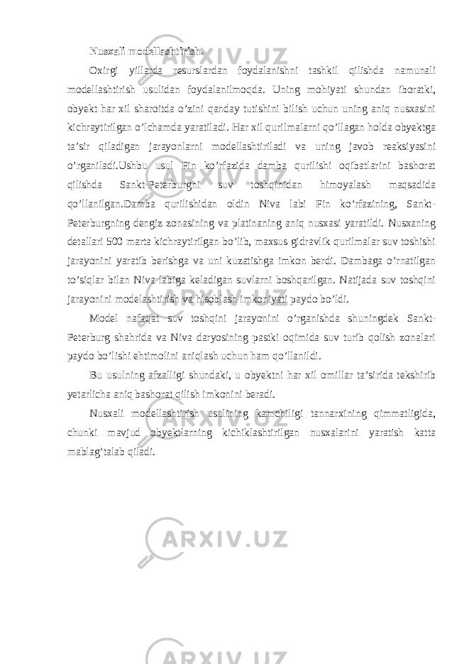 Nusxali modellashtirish. Oxirgi yillarda resurslardan foydalanishni tashkil qilishda namunali modellashtirish usulidan foydalanilmoqda. Uning mohiyati shundan iboratki, obyekt har xil sharoitda o’zini qanday tutishini bilish uchun uning aniq nusxasini kichraytirilgan o’lchamda yaratiladi. Har xil qurilmalarni qo’llagan holda obyektga ta’sir qiladigan jarayonlarni modellashtiriladi va uning javob reaksiyasini o’rganiladi.Ushbu usul Fin ko’rfazida damba qurilishi oqibatlarini bashorat qilishda Sankt-Peterburgni suv toshqinidan himoyalash maqsadida qo’llanilgan.Damba qurilishidan oldin Niva labi Fin ko’rfazining, Sankt- Peterburgning dengiz zonasining va platinaning aniq nusxasi yaratildi. Nusxaning detallari 500 marta kichraytirilgan bo’lib, maxsus gidravlik qurilmalar suv toshishi jarayonini yaratib berishga va uni kuzatishga imkon berdi. Dambaga o’rnatilgan to’siqlar bilan Niva labiga keladigan suvlarni boshqarilgan. Natijada suv toshqini jarayonini modelashtirish va hisoblash imkoniyati paydo bo’ldi. Model nafaqat suv toshqini jarayonini o’rganishda shuningdek Sankt- Peterburg shahrida va Niva daryosining pastki oqimida suv turib qolish zonalari paydo bo’lishi ehtimolini aniqlash uchun ham qo’llanildi. Bu usulning afzalligi shundaki, u obyektni har xil omillar ta’sirida tekshirib yetarlicha aniq bashorat qilish imkonini beradi. Nusxali modellashtirish usulining kamchiligi tannarxining qimmatligida, chunki mavjud obyektlarning kichiklashtirilgan nusxalarini yaratish katta mablag’talab qiladi. 