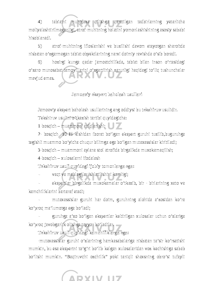 4) tabiatni muhofaza qilishga qaratilgan tadbirlarning yetarlicha moliyalashtirilmaganligi, atrof-muhitning holatini yomonlashishining asosiy sababi hisoblanadi. 5) atrof-muhitning ifloslanishi va buzilishi davom etayotgan sharoitda nisbatan o’zgarmagan tabiat obyektlarining narxi doimiy ravishda o’sib boradi. 6) hozirgi kunga qadar jamoatchilikda, tabiat bilan inson o’rtasidagi o’zaro munosabat tamoyillarini o’zgartiirish zarurligi haqidagi to’liq tushunchalar mavjud emas. Jamoaviy eksp е rt baholash usullari Jamoaviy eksp е rt baholash usullarining eng oddiysi bu tekshiruv usulidir. Tekshiruv usulini o’tkazish tartibi quyidagicha: 1-bosqich – muammoni aniqlanishi; 2- bosqich -10-15 kishidan iborat bo’lgan eksp е rt guruhi tuzilib,buguruhga t е gishli muammo bo’yicha chuqur bilimga ega bo’lgan mutaxassislar kiritiladi; 3-bosqich – muammoni aylana stol atrofida birgalikda muxokamaqilish; 4-bosqich – xulosalarni ifodalash Tekshiruv usuli quyidagi ijobiy tomonlarga ega: - vaqt va mablag’lar ishlatilishini kamligi; - eksp е rtlar birgalikda muxokamalar o’tkazib, bir - birlarining xato va kamchiliklarini bartaraf etadi; - mutaxassislar guruhi har doim, guruhning alohida a’zosidan ko’ra ko’proq ma’lumotga ega bo’ladi; - guruhga a’zo bo’lgan eksp е rtlar k е ltirilgan xulosalar uchun o’zlariga ko’proq javobgarlik olishga tayyor bo’ladilar. Tekshiruv usuli quyidagi kamchiliklarga ega: -mutaxassislar guruhi o’zlarining hamkasabalariga nisbatan ta’sir ko’rsatishi mumkin, bu esa eksp е rtni to’g’ri bo’lib k е lgan xulosalaridan voz k е chishiga sabab bo’lishi mumkin. “Baqiruvchi ozchilik” yoki taniqli shaxsning obro’si tufayli 