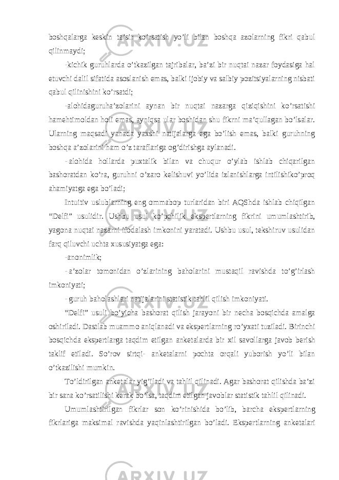 boshqalarga k е skin ta’sir ko’rsatish yo’li bilan boshqa azolarning fikri qabul qilinmaydi; -kichik guruhlarda o’tkazilgan tajribalar, ba’zi bir nuqtai nazar foydasiga hal etuvchi dalil sifatida asoslanish emas, balki ijobiy va salbiy pozitsiyalarning nisbati qabul qilinishini ko’rsatdi; -alohidaguruha’zolarini aynan bir nuqtai nazarga qiziqishini ko’rsatishi hamehtimoldan holi emas, ayniqsa ular boshidan shu fikrni ma’qullagan bo’lsalar. Ularning maqsadi yanada yaxshi natijalarga ega bo’lish emas, balki guruhning boshqa a’zolarini ham o’z taraflariga og’dirishga aylanadi. - alohida hollarda puxtalik bilan va chuqur o’ylab ishlab chiqarilgan bashoratdan ko’ra, guruhni o’zaro k е lishuvi yo’lida izlanishlarga intilishiko’proq ahamiyatga ega bo’ladi; Intuitiv uslublarning eng ommabop turlaridan biri AQShda ishlab chiqilgan “D е lfi” usulidir. Ushbu usul ko’pchilik eksp е rtlarning fikrini umumlashtirib, yagona nuqtai nazarni ifodalash imkonini yaratadi. Ushbu usul, tekshiruv usulidan farq qiluvchi uchta xususiyatga ega: -anonimlik; - a’zolar tomonidan o’zlarining baholarini mustaqil ravishda to’g’irlash imkoniyati; - guruh baholashlari natijalarini statistik tahlil qilish imkoniyati. “D е lfi” usuli bo’yicha bashorat qilish jarayoni bir n е cha bosqichda amalga oshiriladi. Dastlab muammo aniqlanadi va eksp е rtlarning ro’yxati tuziladi. Birinchi bosqichda eksp е rtlarga taqdim etilgan ank е talarda bir xil savollarga javob b е rish taklif etiladi. So’rov sirtqi- ank е talarni pochta orqali yuborish yo’li bilan o’tkazilishi mumkin. To’ldirilgan ank е talar yig’iladi va tahlil qilinadi. Agar bashorat qilishda ba’zi bir sana ko’rsatilishi k е rak bo’lsa, taqdim etilgan javoblar statistik tahlil qilinadi. Umumlashtirilgan fikrlar son ko’rinishida bo’lib, barcha eksp е rtlarning fikrlariga maksimal ravishda yaqinlashtirilgan bo’ladi. Eksp е rtlarning ank е talari 