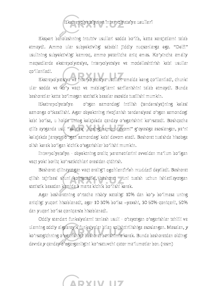 Ekstrapolyatsiya va int е rpolyatsiya usullari Eksp е rt baholashning intuitiv usullari sodda bo’lib, katta xarajatlarni talab etmaydi. Ammo ular suby е ktivligi sababli jiddiy nuqsonlarga ega. “D е lfi” usulining suby е ktivligi kamroq, ammo yetarlicha aniq emas. Ko’pincha amaliy maqsadlarda ekstrapolyatsiya, int е rpolyatsiya va mod е llashtirish kabi usullar qo’llaniladi. Ekstrapolyatsiya va int е rpolyatsiya usullari amalda k е ng qo’llaniladi, chunki ular sodda va ko’p vaqt va mablag’larni sarflanishini talab etmaydi. Bunda bashoratlar katta bo’lmagan statistik bazalar asosida tuzilishi mumkin. Ekstrapolyatsiya – o’tgan zamondagi intilish (tendensiya)ning kelasi zamonga o’tkazilishi. Agar obyektning rivojlanish tendensiyasi o’tgan zamondagi kabi bo’lsa, u holda uning kelajakda qanday o’zgarishini ko’rsatadi. Boshqacha qilib aytganda usul “kelajak - hozirgi zamon davomi” g’oyasiga asoslangan, ya’ni kelajakda jarayon o’tgan zamondagi kabi davom etadi. Bashorat tuzishda hisobga olish kerak bo’lgan kichik o’zgarishlar bo’lishi mumkin. Interpolyatsiya - obyektning oraliq parametrlarini avvaldan ma’lum bo’lgan vaqt yoki borliq ko’rsatkichlari orasidan qidirish. Bashorat qilinayotgan vaqt oralig’i ogohlantirish muddati deyiladi. Bashorat qilish tajribasi shuni ko’rsatadiki, bashorat - uni tuzish uchun ishlatilayotgan statistik bazadan kamida 3 marta kichik bo’lishi kerak. Agar bashoratning o’rtacha nisbiy xatoligi 10% dan ko’p bo’lmasa uning aniqligi yuqori hisoblanadi, agar 10-30% bo’lsa –yaxshi, 30-50%-qoniqarli, 50% dan yuqori bo’lsa qoniqarsiz hisoblanadi. Oddiy standart funksiyalarni tanlash usuli - o’tayotgan o’zgarishlar tahlili va ularning oddiy algebrayik funksiyalar bilan solishtirilishiga asoslangan. Masalan, y ko’rsatgichning o’zgarishiga bashorat berishimiz kerak. Bunda bashoratdan oldingi davrda y qanday o’zgarganligini ko’rsatuvchi qator ma’lumotlar bor. (rasm) 