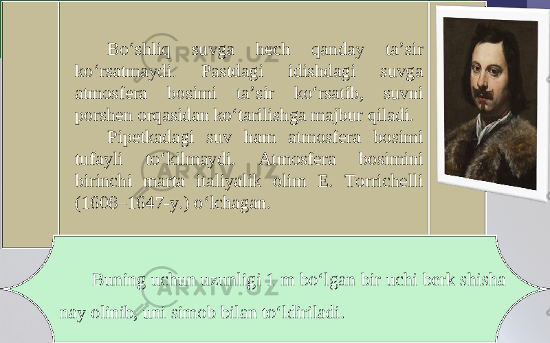 Bo‘shliq suvga hech qanday ta’sir ko‘rsatmaydi. Pastdagi idishdagi suvga atmosfera bosimi ta’sir ko‘rsatib, suvni porshen orqasidan ko‘tarilishga majbur qiladi. Pipetkadagi suv ham atmosfera bosimi tufayli to‘kilmaydi. Atmosfera bosimini birinchi marta italiyalik olim E. Torrichelli (1608–1647-y.) o‘lchagan. Buning uchun uzunligi 1 m bo‘lgan bir uchi berk shisha nay olinib, uni simob bilan to‘ldiriladi. 