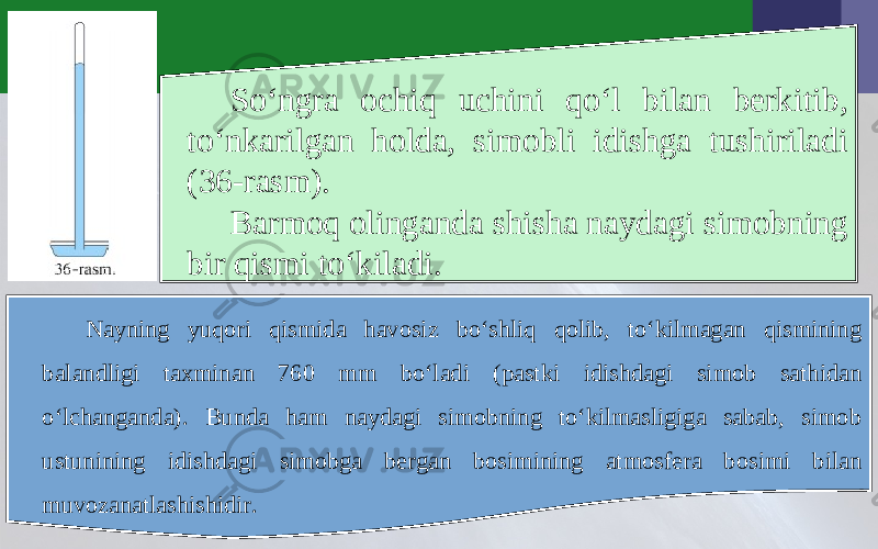 So‘ngra ochiq uchini qo‘l bilan berkitib, to‘nkarilgan holda, simobli idishga tushiriladi (36-rasm). Barmoq olinganda shisha naydagi simobning bir qismi to‘kiladi. Nayning yuqori qismida havosiz bo‘shliq qolib, to‘kilmagan qismining balandligi taxminan 760 mm bo‘ladi (pastki idishdagi simob sathidan o‘lchanganda). Bunda ham naydagi simobning to‘kilmasligiga sabab, simob ustunining idishdagi simobga bergan bosimining atmosfera bosimi bilan muvozanatlashishidir. 