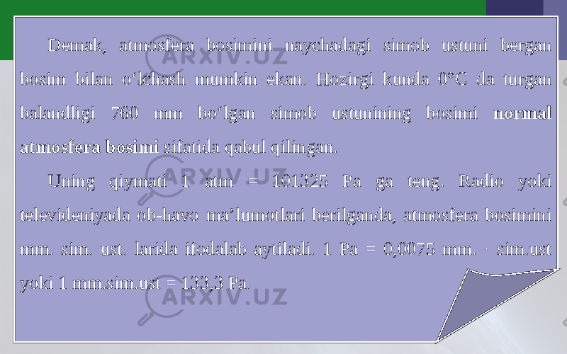 Demak, atmosfera bosimini naychadagi simob ustuni bergan bosim bilan o‘lchash mumkin ekan. Hozirgi kunda 0°C da turgan balandligi 760 mm bo‘lgan simob ustunining bosimi normal atmosfera bosimi sifatida qabul qilingan. Uning qiymati 1 atm = 101325 Pa ga teng. Radio yoki televideniyada ob-havo ma’lumotlari berilganda, atmosfera bosimini mm. sim. ust. larida ifodalab aytiladi. 1 Pa = 0,0075 mm. · sim.ust yoki 1 mm.sim.ust = 133,3 Pa. 