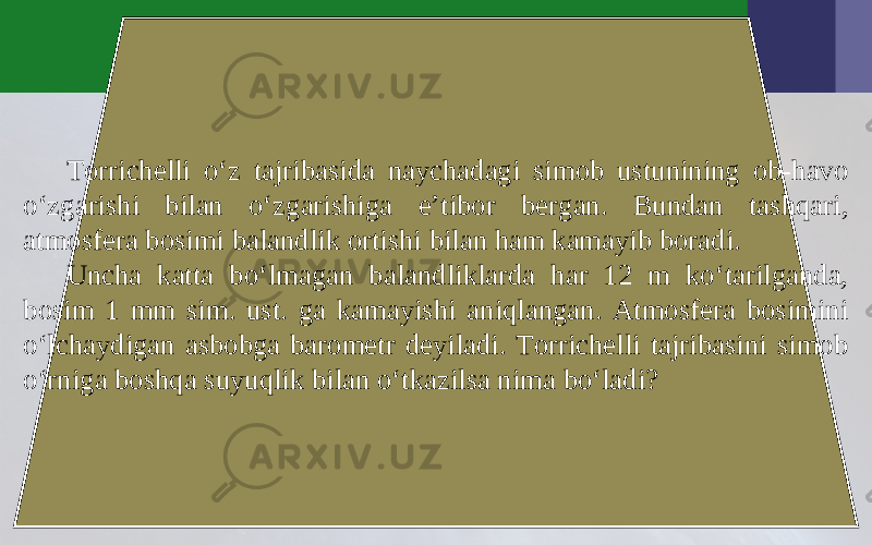 Torrichelli o‘z tajribasida naychadagi simob ustunining ob-havo o‘zgarishi bilan o‘zgarishiga e’tibor bergan. Bundan tashqari, atmosfera bosimi balandlik ortishi bilan ham kamayib boradi. Uncha katta bo‘lmagan balandliklarda har 12 m ko‘tarilganda, bosim 1 mm sim. ust. ga kamayishi aniqlangan. Atmosfera bosimini o‘lchaydigan asbobga barometr deyiladi. Torrichelli tajribasini simob o‘rniga boshqa suyuqlik bilan o‘tkazilsa nima bo‘ladi? 