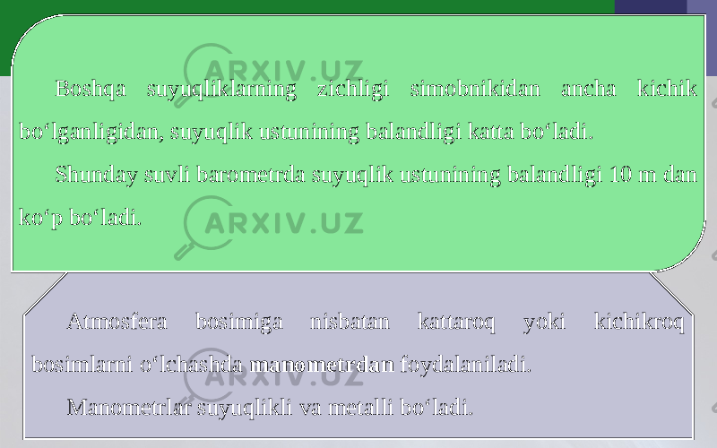 Boshqa suyuqliklarning zichligi simobnikidan ancha kichik bo‘lganligidan, suyuqlik ustunining balandligi katta bo‘ladi. Shunday suvli barometrda suyuqlik ustunining balandligi 10 m dan ko‘p bo‘ladi. Atmosfera bosimiga nisbatan kattaroq yoki kichikroq bosimlarni o‘lchashda manometrdan foydalaniladi. Manometrlar suyuqlikli va metalli bo‘ladi. 