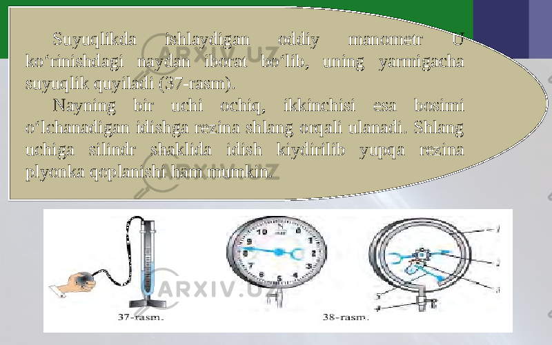 Suyuqlikda ishlaydigan oddiy manometr U ko‘rinishdagi naydan iborat bo‘lib, uning yarmigacha suyuqlik quyiladi (37-rasm). Nayning bir uchi ochiq, ikkinchisi esa bosimi o‘lchanadigan idishga rezina shlang orqali ulanadi. Shlang uchiga silindr shaklida idish kiydirilib yupqa rezina plyonka qoplanishi ham mumkin. 