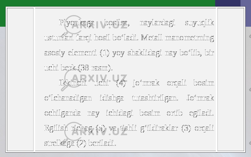 Plyonkaga bosilsa, naylardagi suyuqlik ustunlari farqi hosil bo‘ladi. Metall manometrning asosiy elementi (1) yoy shaklidagi nay bo‘lib, bir uchi berk (38-rasm). Ikkinchi uchi (4) jo‘mrak orqali bosim o‘lchanadigan idishga tutashtirilgan. Jo‘mrak ochilganda nay ichidagi bosim ortib egiladi. Egilish richag (5) va tishli g‘ildiraklar (3) orqali strelkaga (2) beriladi. 