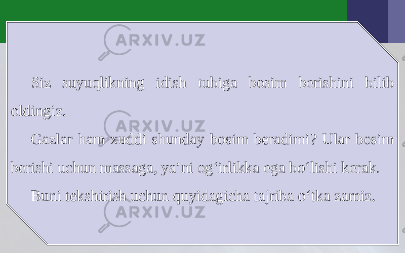 Siz suyuqlikning idish tubiga bosim berishini bilib oldingiz. Gazlar ham xuddi shunday bosim beradimi? Ular bosim berishi uchun massaga, ya’ni og‘irlikka ega bo‘lishi kerak. Buni tekshirish uchun quyidagicha tajriba o‘tka zamiz. 