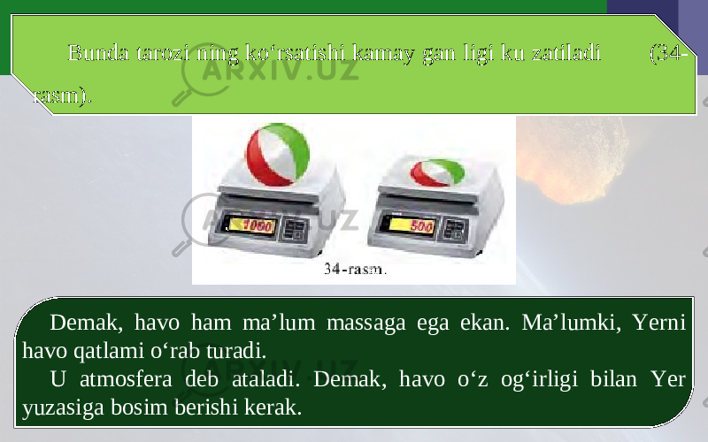 Bunda tarozi ning ko‘rsatishi kamay gan ligi ku zatiladi (34- rasm). Demak, havo ham ma’lum massaga ega ekan. Ma’lumki, Yerni havo qatlami o‘rab turadi. U atmosfera deb ataladi. Demak, havo o‘z og‘irligi bilan Yer yuzasiga bosim berishi kerak. 