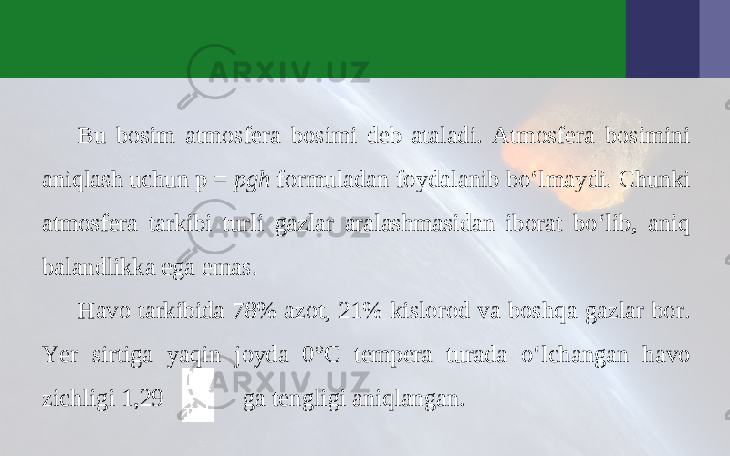 Bu bosim atmosfera bosimi deb ataladi. Atmosfera bosimini aniqlash uchun p = pgh formuladan foydalanib bo‘lmaydi. Chunki atmosfera tarkibi turli gazlar aralashmasidan iborat bo‘lib, aniq balandlikka ega emas. Havo tarkibida 78% azot, 21% kislorod va boshqa gazlar bor. Yer sirtiga yaqin joyda 0°C tempera turada o‘lchangan havo zichligi 1,29 ga tengligi aniqlangan. 