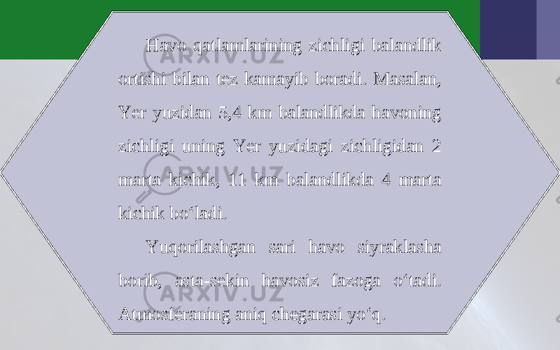 Havo qatlamlarining zichligi balandlik ortishi bilan tez kamayib boradi. Masalan, Yer yuzidan 5,4 km balandlikda havoning zichligi uning Yer yuzidagi zichligidan 2 marta kichik, 11 km balandlikda 4 marta kichik bo‘ladi. Yuqorilashgan sari havo siyraklasha borib, asta-sekin havosiz fazoga o‘tadi. Atmosferaning aniq chegarasi yo‘q. 