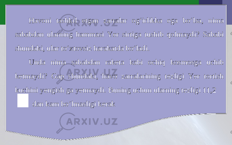 Havoni tashkil etgan zarralar og‘irlikka ega bo‘lsa, nima sababdan ularning hammasi Yer sirtiga tushib qolmaydi? Sababi shundaki, ular to‘xtovsiz harakatda bo‘ladi. Unda nima sababdan raketa kabi ochiq kosmosga uchib ketmaydi? Gap shundaki, havo zarralarining tezligi Yer tortish kuchini yengish ga yetmaydi. Buning uchun ularning tezligi 11,2 dan kam bo‘lmasligi kerak 