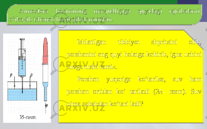 Atmosfera bosimining mavjudligiga quyidagi tajribalarni o‘tkazib ishonch hosil qilish mumkin. Ishlatilgan tibbiyot shpritsini olib, porshenini eng quyi holatga keltirib, igna uchini suvga tushi ramiz. Porshen yuqoriga ko‘tarilsa, suv ham porshen ortidan ko‘ tariladi (35- rasm). Suv nima sababdan ko‘tari ladi? 