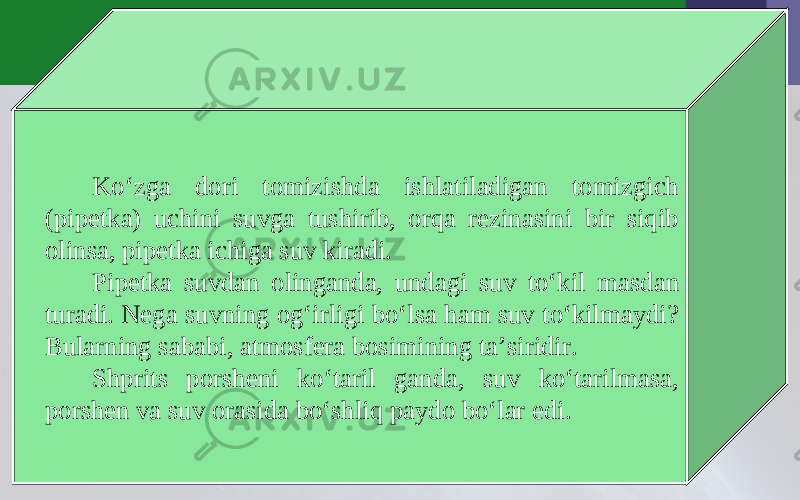 Ko‘zga dori tomizishda ishlatiladigan tomizgich (pipetka) uchini suvga tushirib, orqa rezinasini bir siqib olinsa, pipetka ichiga suv kiradi. Pipetka suvdan olinganda, undagi suv to‘kil masdan turadi. Nega suvning og‘irligi bo‘lsa ham suv to‘kilmaydi? Bularning sababi, atmosfera bosimining ta’siridir. Shprits porsheni ko‘taril ganda, suv ko‘tarilmasa, porshen va suv orasida bo‘shliq paydo bo‘lar edi. 