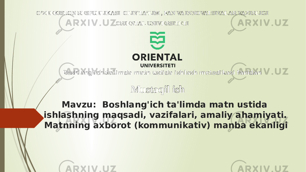 Mavzu: Boshlang&#39;ich ta&#39;limda matn ustida ishlashning maqsadi, vazifalari, amaliy ahamiyati. Matnning axborot (kommunikativ) manba ekanligiО‘ZBEKISTON RESPUBLIKASI OLIY TA’LIM , FAN VA INNOVATSIYALAR VAZIRLIGI ORIENTAL UNIVERSITETI Mustaqil ishBoshlang&#39;ich ta&#39;limda matn ustida ishlash metodikasi fanidan 