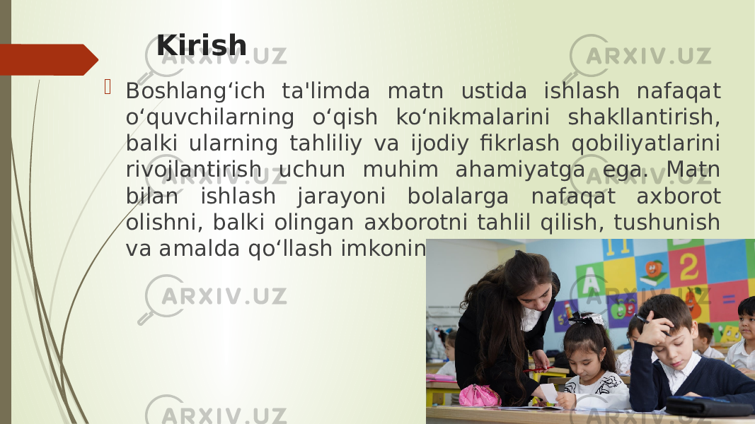 Kirish  Boshlang‘ich ta&#39;limda matn ustida ishlash nafaqat o‘quvchilarning o‘qish ko‘nikmalarini shakllantirish, balki ularning tahliliy va ijodiy fikrlash qobiliyatlarini rivojlantirish uchun muhim ahamiyatga ega. Matn bilan ishlash jarayoni bolalarga nafaqat axborot olishni, balki olingan axborotni tahlil qilish, tushunish va amalda qo‘llash imkonini beradi. 