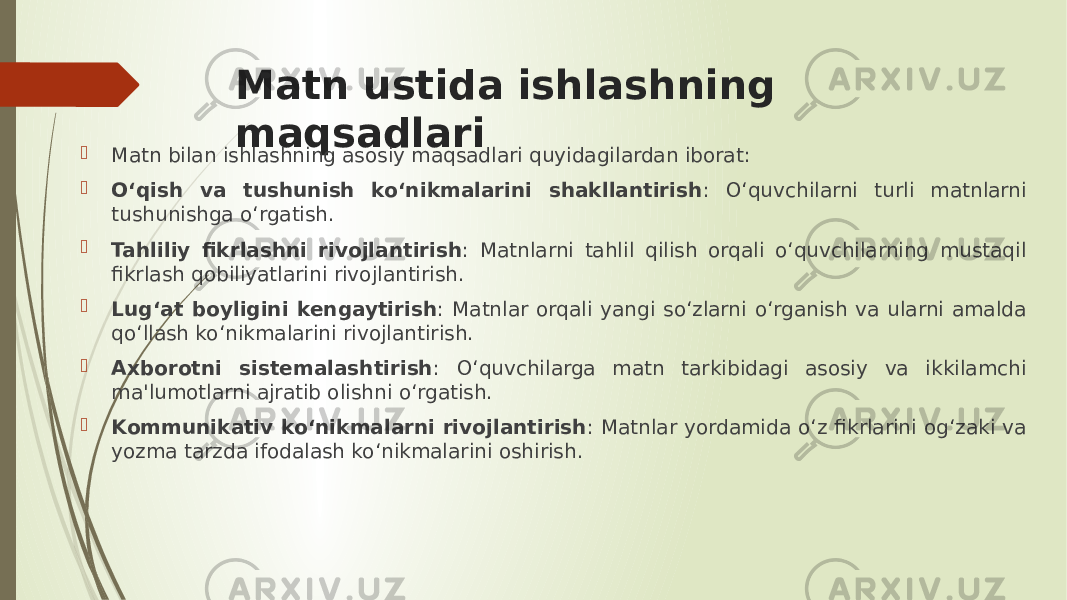 Matn ustida ishlashning maqsadlari  Matn bilan ishlashning asosiy maqsadlari quyidagilardan iborat:  O‘qish va tushunish ko‘nikmalarini shakllantirish : O‘quvchilarni turli matnlarni tushunishga o‘rgatish.  Tahliliy fikrlashni rivojlantirish : Matnlarni tahlil qilish orqali o‘quvchilarning mustaqil fikrlash qobiliyatlarini rivojlantirish.  Lug‘at boyligini kengaytirish : Matnlar orqali yangi so‘zlarni o‘rganish va ularni amalda qo‘llash ko‘nikmalarini rivojlantirish.  Axborotni sistemalashtirish : O‘quvchilarga matn tarkibidagi asosiy va ikkilamchi ma&#39;lumotlarni ajratib olishni o‘rgatish.  Kommunikativ ko‘nikmalarni rivojlantirish : Matnlar yordamida o‘z fikrlarini og‘zaki va yozma tarzda ifodalash ko‘nikmalarini oshirish. 