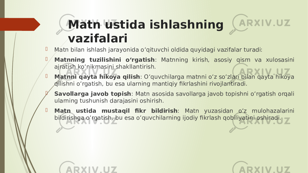 Matn ustida ishlashning vazifalari  Matn bilan ishlash jarayonida o‘qituvchi oldida quyidagi vazifalar turadi:  Matnning tuzilishini o‘rgatish : Matnning kirish, asosiy qism va xulosasini ajratish ko‘nikmasini shakllantirish.  Matnni qayta hikoya qilish : O‘quvchilarga matnni o‘z so‘zlari bilan qayta hikoya qilishni o‘rgatish, bu esa ularning mantiqiy fikrlashini rivojlantiradi.  Savollarga javob topish : Matn asosida savollarga javob topishni o‘rgatish orqali ularning tushunish darajasini oshirish.  Matn ustida mustaqil fikr bildirish : Matn yuzasidan o‘z mulohazalarini bildirishga o‘rgatish, bu esa o‘quvchilarning ijodiy fikrlash qobiliyatini oshiradi. 