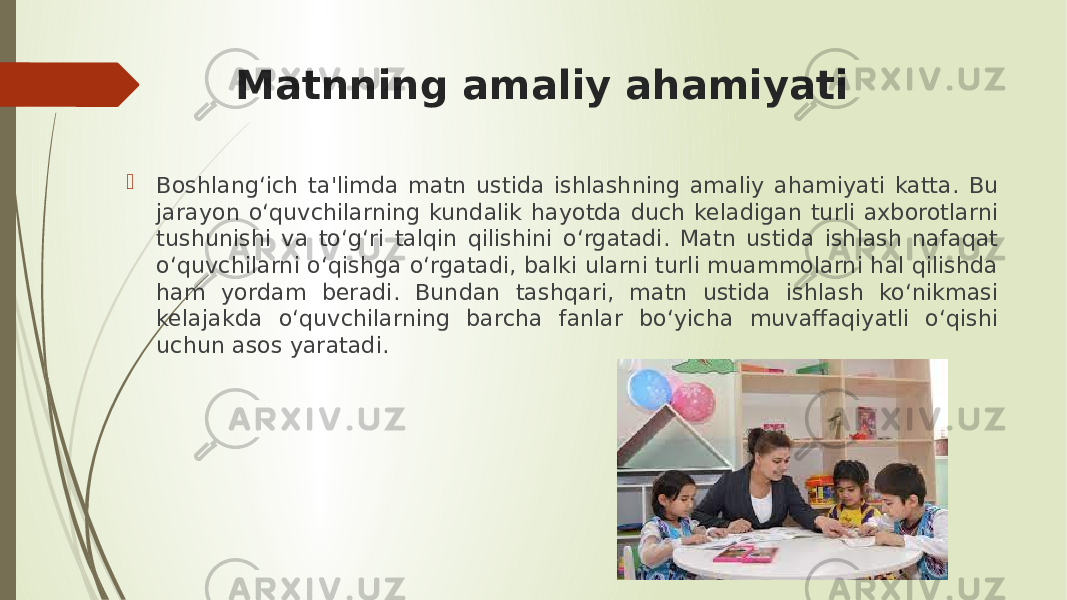 Matnning amaliy ahamiyati  Boshlang‘ich ta&#39;limda matn ustida ishlashning amaliy ahamiyati katta. Bu jarayon o‘quvchilarning kundalik hayotda duch keladigan turli axborotlarni tushunishi va to‘g‘ri talqin qilishini o‘rgatadi. Matn ustida ishlash nafaqat o‘quvchilarni o‘qishga o‘rgatadi, balki ularni turli muammolarni hal qilishda ham yordam beradi. Bundan tashqari, matn ustida ishlash ko‘nikmasi kelajakda o‘quvchilarning barcha fanlar bo‘yicha muvaffaqiyatli o‘qishi uchun asos yaratadi. 