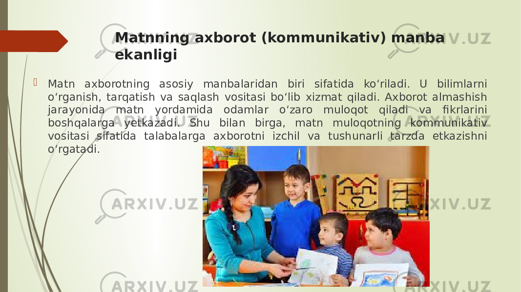 Matnning axborot (kommunikativ) manba ekanligi  Matn axborotning asosiy manbalaridan biri sifatida ko‘riladi. U bilimlarni o‘rganish, tarqatish va saqlash vositasi bo‘lib xizmat qiladi. Axborot almashish jarayonida matn yordamida odamlar o‘zaro muloqot qiladi va fikrlarini boshqalarga yetkazadi. Shu bilan birga, matn muloqotning kommunikativ vositasi sifatida talabalarga axborotni izchil va tushunarli tarzda etkazishni o‘rgatadi. 