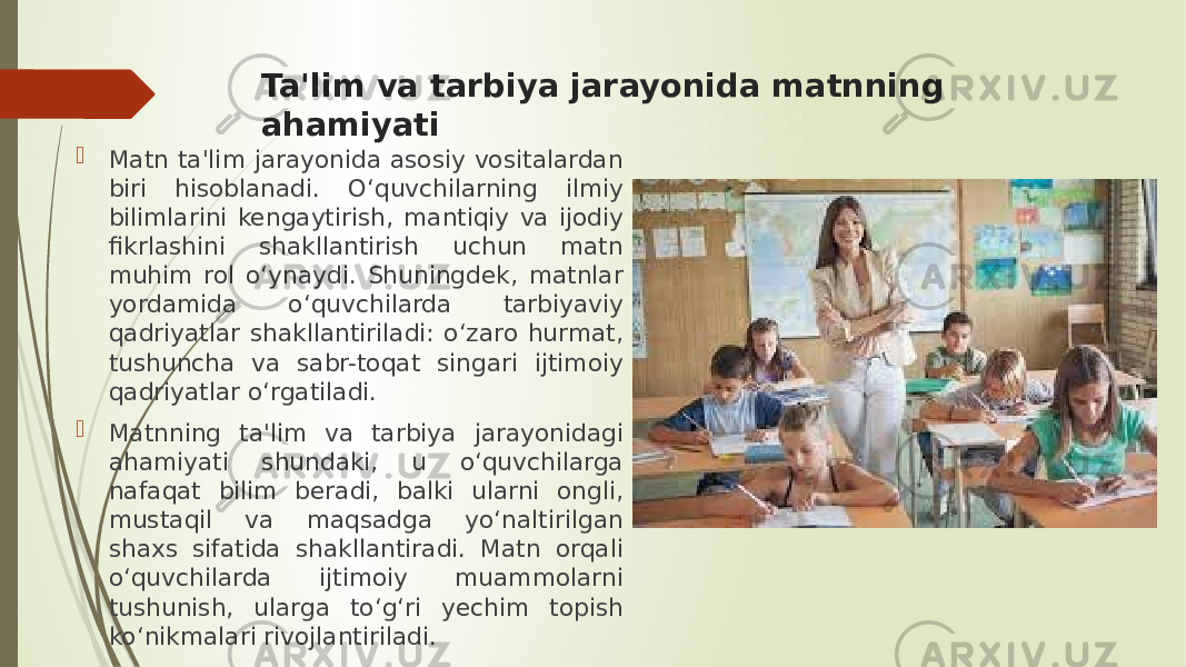 Ta&#39;lim va tarbiya jarayonida matnning ahamiyati  Matn ta&#39;lim jarayonida asosiy vositalardan biri hisoblanadi. O‘quvchilarning ilmiy bilimlarini kengaytirish, mantiqiy va ijodiy fikrlashini shakllantirish uchun matn muhim rol o‘ynaydi. Shuningdek, matnlar yordamida o‘quvchilarda tarbiyaviy qadriyatlar shakllantiriladi: o‘zaro hurmat, tushuncha va sabr-toqat singari ijtimoiy qadriyatlar o‘rgatiladi.  Matnning ta&#39;lim va tarbiya jarayonidagi ahamiyati shundaki, u o‘quvchilarga nafaqat bilim beradi, balki ularni ongli, mustaqil va maqsadga yo‘naltirilgan shaxs sifatida shakllantiradi. Matn orqali o‘quvchilarda ijtimoiy muammolarni tushunish, ularga to‘g‘ri yechim topish ko‘nikmalari rivojlantiriladi. 